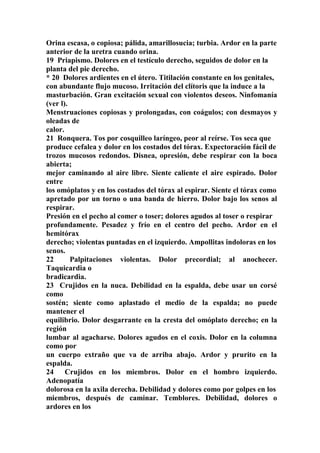 Orina escasa, o copiosa; pálida, amarillosucia; turbia. Ardor en la parte
anterior de la uretra cuando orina.
19 Priapismo. Dolores en el testículo derecho, seguidos de dolor en la
planta del pie derecho.
* 20 Dolores ardientes en el útero. Titilación constante en los genitales,
con abundante flujo mucoso. Irritación del clítoris que la induce a la
masturbación. Gran excitación sexual con violentos deseos. Ninfomanía
(ver l).
Menstruaciones copiosas y prolongadas, con coágulos; con desmayos y
oleadas de
calor.
21 Ronquera. Tos por cosquilleo laríngeo, peor al reírse. Tos seca que
produce cefalea y dolor en los costados del tórax. Expectoración fácil de
trozos mucosos redondos. Disnea, opresión, debe respirar con la boca
abierta;
mejor caminando al aire libre. Siente caliente el aire espirado. Dolor
entre
los omóplatos y en los costados del tórax al espirar. Siente el tórax como
apretado por un torno o una banda de hierro. Dolor bajo los senos al
respirar.
Presión en el pecho al comer o toser; dolores agudos al toser o respirar
profundamente. Pesadez y frío en el centro del pecho. Ardor en el
hemitórax
derecho; violentas puntadas en el izquierdo. Ampollitas indoloras en los
senos.
22 Palpitaciones violentas. Dolor precordial; al anochecer.
Taquicardia o
bradicardia.
23 Crujidos en la nuca. Debilidad en la espalda, debe usar un corsé
como
sostén; siente como aplastado el medio de la espalda; no puede
mantener el
equilibrio. Dolor desgarrante en la cresta del omóplato derecho; en la
región
lumbar al agacharse. Dolores agudos en el coxis. Dolor en la columna
como por
un cuerpo extraño que va de arriba abajo. Ardor y prurito en la
espalda.
24 Crujidos en los miembros. Dolor en el hombro izquierdo.
Adenopatía
dolorosa en la axila derecha. Debilidad y dolores como por golpes en los
miembros, después de caminar. Temblores. Debilidad, dolores o
ardores en los
 