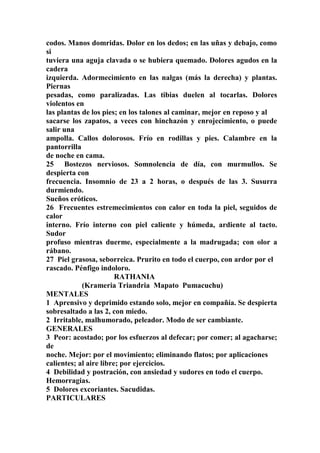 codos. Manos domridas. Dolor en los dedos; en las uñas y debajo, como
si
tuviera una aguja clavada o se hubiera quemado. Dolores agudos en la
cadera
izquierda. Adormecimiento en las nalgas (más la derecha) y plantas.
Piernas
pesadas, como paralizadas. Las tibias duelen al tocarlas. Dolores
violentos en
las plantas de los pies; en los talones al caminar, mejor en reposo y al
sacarse los zapatos, a veces con hinchazón y enrojecimiento, o puede
salir una
ampolla. Callos dolorosos. Frío en rodillas y pies. Calambre en la
pantorrilla
de noche en cama.
25 Bostezos nerviosos. Somnolencia de día, con murmullos. Se
despierta con
frecuencia. Insomnio de 23 a 2 horas, o después de las 3. Susurra
durmiendo.
Sueños eróticos.
26 Frecuentes estremecimientos con calor en toda la piel, seguidos de
calor
interno. Frío interno con piel caliente y húmeda, ardiente al tacto.
Sudor
profuso mientras duerme, especialmente a la madrugada; con olor a
rábano.
27 Piel grasosa, seborreica. Prurito en todo el cuerpo, con ardor por el
rascado. Pénfigo indoloro.
RATHANIA
(Krameria Triandria Mapato Pumacuchu)
MENTALES
1 Aprensivo y deprimido estando solo, mejor en compañía. Se despierta
sobresaltado a las 2, con miedo.
2 Irritable, malhumorado, peleador. Modo de ser cambiante.
GENERALES
3 Peor: acostado; por los esfuerzos al defecar; por comer; al agacharse;
de
noche. Mejor: por el movimiento; eliminando flatos; por aplicaciones
calientes; al aire libre; por ejercicios.
4 Debilidad y postración, con ansiedad y sudores en todo el cuerpo.
Hemorragias.
5 Dolores excoriantes. Sacudidas.
PARTICULARES
 