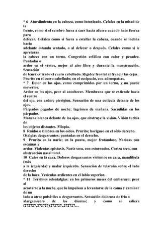 * 6 Aturdimiento en la cabeza, como intoxicado. Cefalea en la mitad de
la
frente, como si el cerebro fuera a caer hacia afuera cuando hace fuerza
para
defecar. Cefalea como si fuera a estallar la cabeza, cuando se inclina
hacia
adelante estando sentado, o al defecar o después. Cefalea como si le
apretaran
la cabeza con un torno. Congestión cefálica con calor y pesadez.
Puntadas o
ardor en el vértex, mejor al aire libre y durante la menstruación.
Sensación
de tener estirado el cuero cabelludo. Rigidez frontal al fruncir las cejas.
Prurito en el cuero cabelludo; en el occipucio, con adenopatías.
* 7 Dolor en los ojos, como comprimidos por un torno, y no puede
moverlos.
Ardor en los ojos, peor al anochecer. Membrana que se extiende hacia
el centro
del ojo, con ardor; pterigion. Sensación de una cuticula delante de los
ojos.
Párpados pegados de noche; lagrimeo de mañana. Sacudidas en los
párpados.
Mancha blanca delante de los ojos, que obstruye la visión. Visión turbia
de
los objetos distantes. Miopía.
8 Ruídos o timbres en los oídos. Prurito; horigueo en el oído derecho.
Otalgias desgarrantes; puntadas en el derecho.
9 Prurito en la nariz; en la punta, mejor frotándose. Narinas con
escamas y
ardor. Violentas epistaxis. Nariz seca, con estornudos. Coriza seco, con
obstrucción nasal total.
10 Calor en la cara. Dolores desgarrantes violentos en cara, mandíbula
(más
a la izquierda) y malar izquierdo. Sensación de telaraña sobre el lado
derecho
de la boca. Vesículas ardientes en el labio superior.
* 11 Terribles odontalgias: en los primeros meses del embarazo; peor
al
acostarse a la noche, que lo impulsan a levantarse de la cama y caminar
de un
lado a otro; pulsátiles o desgarrantes. Sensación dolorosa de frío o
alargamiento de los dientes; y como si saliera
f272727‚272727ƒ272727„272727…
 