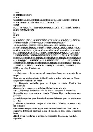 28282
8†282828‡282828ˆ2
82828
‰282828Š282828‹282828Œ282828282828Ž282828Ž282828Ž282828‘2
82828’282828“282828”282828•282828–282828—
28282
8˜282828™282828š282828›282828œ282828Ž282828Ž282828Ÿ282828 2
82828¡282828¢282828
£2
82828
¤2
82828¥282828¦282828§282828¨282828©282828ª282828«282828¬282828-
282828®282828¯282828°282828±282828²282828³282828
´282828µ282828¶282828·282828¸282828¹282828º282828»282828¼2
82828½282828¾282828¿282828À282828Á282828Â282828Ã282828Ä282
828Å282828Æ282828Ç282828È282828É282828Ê282828Ë282828Ì28282
8Í282828Î282828Ï282828Ð282828Ñ282828Ò282828Ó282828Ô282828Õ
282828Ö282828×282828Ø282828Ù282828Ú282828Û282828Ü282828Ý2
82828Þ282828ß282828à282828á282828â282828ã282828ä282828å282828
ç282828ýÿÿÿè282828é282828ê282828ë282828ì282828í282828î282828ï28
2828ð282828ñ282828ò282828ó282828ô282828õ282828ö282828÷282828ø
282828ù282828ú282828û282828ü282828ý282828þ282828ÿ28282828
2828río de ellos. Dientes que
sangran.
12 Sale sangre de las encías al chuparlas. Ardor en la punta de la
lengua.
Boca seca de noche. Aliento fétido. Tensión y ardor en la lengua. Gusto
asqueroso de mañana en cama.
13 Garganta dolorida, peor al tragar en vacío. Contracción
espasmódica
dolorosa de la garganta, que le impide hablar en voz alta.
* 14 Anorexia; o constante deseo de comer. Sed; más al anochecer.
Regurgitaciones con gusto a comida. Violento hipo, prolongado, que
provoca
gastralgias agudas; peor después de comer. Náuseas, peor de noche, con
arcadas
y vómitos alimenticios; mejor al aire libre. Vómitos acuosos o de
mucosidades
estriadas de sangre. Gastralgias ulcerativas o cortantes o constrictivas.
Excesiva distensión gástrica; siente el estómago muy lleno. Digestión
lenta,
difícil. Calor y ardor en el estómago; sensación dolorosa de estallido;
repentina.
 