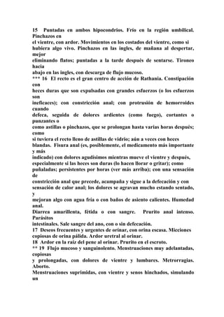 15 Puntadas en ambos hipocondrios. Frío en la región umbilical.
Pinchazos en
el vientre, con ardor. Movimientos en los costados del vientre, como si
hubiera algo vivo. Pinchazos en las ingles, de mañana al despertar,
mejor
eliminando flatos; puntadas a la tarde después de sentarse. Tironeo
hacia
abajo en las ingles, con descarga de flujo mucoso.
*** 16 El recto es el gran centro de acción de Rathania. Constipación
con
heces duras que son expulsadas con grandes esfuerzos (o los esfuerzos
son
ineficaces); con constricción anal; con protrusión de hemorroides
cuando
defeca, seguida de dolores ardientes (como fuego), cortantes o
punzantes o
como astillas o pinchazos, que se prolongan hasta varias horas después;
como
si tuviera el recto lleno de astillas de vidrio; aún a veces con heces
blandas. Fisura anal (es, posiblemente, el medicamento más importante
y más
indicado) con dolores agudísimos mientras mueve el vientre y después,
especialmente si las heces son duras (lo hacen llorar o gritar); como
puñaladas; persistentes por horas (ver más arriba); con una sensación
de
constricción anal que precede, acampaña y sigue a la defecación y con
sensación de calor anal; los dolores se agravan mucho estando sentado,
y
mejoran algo con agua fría o con baños de asiento calientes. Humedad
anal.
Diarrea amarillenta, fétida o con sangre. Prurito anal intenso.
Parásitos
intestínales. Sale sangre del ano, con o sin defecación.
17 Deseos frecuentes y urgentes de orínar, con orina escasa. Micciones
copiosas de orina pálida. Ardor uretral al orinar.
18 Ardor en la raíz del pene al orinar. Prurito en el escroto.
** 19 Flujo mucoso y sanguinolento. Menstruaciones muy adelantadas,
copiosas
y prolongadas, con dolores de vientre y lumbares. Metrorragias.
Aborto.
Menstruaciones suprimidas, con vientre y senos hinchados, simulando
un
 
