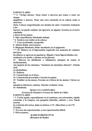 PARTICULARES
** 4 Vértigo intenso. Tiene temor a moverse por temor a tener un
ataque
apoplético o mareos. Tiene una rara sensación en la cabeza como si
estuviera
ebrio. Cabeza congestionada con oleadas de calor. Constante tendencia
a los
mareos; no puede caminar sin apoyarse en alguien. Eczema en el cuero
cabelludo
y dorso de las manos.
5 Ojos amarillentos; hinchados debajo.
* 6 Sordera con ruidos en la cabeza.
* 7 Cara arrebatada, enrojecida.
8 Aliento fétido, estercoráceo.
9 Dispepsia flatulenta. Dolor mordíente en el epigastrio.
*** 10 Dolores en el hípocondrio izquierdo con aumento de volumen
del bazo;
los dolores se agravan al agacharse. Hígado y bazo hipertrofiados con
tendencia a la ascitis y edemas en las piernas.
11 Diarrea no debilitante y eliminativa (después de tomar el
medicamento),
con mejoría de los síntomas; "mantiene los intestinos abiertos". Fístula
anal
en alcoholistas.
12 Poliuria.
13 Constricción en el tórax.
14 Constricción precordial. Corazón irregular.
15 Temblor en las manos. Eczema en el dorso de las manos. Várices en
los
miembros inferiores; edemas. Marcha vacilante. Gota.
16 Paludismo.
QUILLAYA SAPONARIA
(Corteza de Panamá o Corteza de Jabón de Chile)
PARTICULARES
* 1 Coriza agudo, especialmente en el comienzo, con estornudos, rápida
extensión a la tráquea, con garganta dolorida, caliente y seca. Puede
acortar
la evolución del coriza, dado en tintura o 1ªC. (Boericke) o a la 3ºX
(Voisin).
2 Tos seca sin expectoración, o con expectoración difícil.
3 Piel escamosa.
RADIUM BROMATUM
(Bromuro de Radio)
 