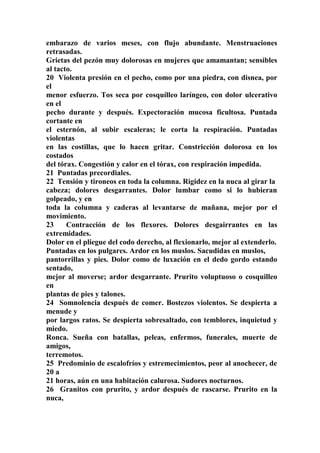 embarazo de varios meses, con flujo abundante. Menstruaciones
retrasadas.
Grietas del pezón muy dolorosas en mujeres que amamantan; sensibles
al tacto.
20 Violenta presión en el pecho, como por una piedra, con disnea, por
el
menor esfuerzo. Tos seca por cosquílleo laríngeo, con dolor ulcerativo
en el
pecho durante y después. Expectoración mucosa ficultosa. Puntada
cortante en
el esternón, al subir escaleras; le corta la respiración. Puntadas
violentas
en las costillas, que lo hacen gritar. Constricción dolorosa en los
costados
del tórax. Congestión y calor en el tórax, con respiración impedida.
21 Puntadas precordiales.
22 Tensión y tironeos en toda la columna. Rigidez en la nuca al girar la
cabeza; dolores desgarrantes. Dolor lumbar como si lo hubieran
golpeado, y en
toda la columna y caderas al levantarse de mañana, mejor por el
movimiento.
23 Contracción de los flexores. Dolores desgairrantes en las
extremidades.
Dolor en el pliegue del codo derecho, al flexionarlo, mejor al extenderlo.
Puntadas en los pulgares. Ardor en los muslos. Sacudidas en muslos,
pantorrillas y pies. Dolor como de luxación en el dedo gordo estando
sentado,
mejor al moverse; ardor desgarrante. Prurito voluptuoso o cosquilleo
en
plantas de pies y talones.
24 Somnolencia después de comer. Bostezos violentos. Se despierta a
menude y
por largos ratos. Se despierta sobresaltado, con temblores, inquietud y
miedo.
Ronca. Sueña con batallas, peleas, enfermos, funerales, muerte de
amigos,
terremotos.
25 Predominio de escalofríos y estremecimientos, peor al anochecer, de
20 a
21 horas, aún en una habitación calurosa. Sudores nocturnos.
26 Granitos con prurito, y ardor después de rascarse. Prurito en la
nuca,
 