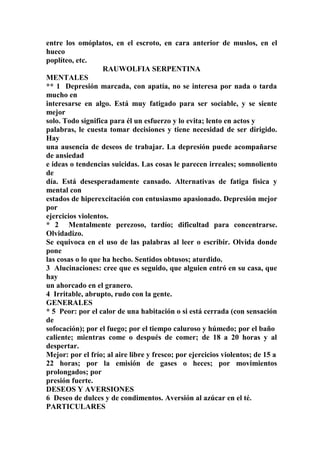 entre los omóplatos, en el escroto, en cara anterior de muslos, en el
hueco
poplíteo, etc.
RAUWOLFIA SERPENTINA
MENTALES
** 1 Depresión marcada, con apatía, no se interesa por nada o tarda
mucho en
interesarse en algo. Está muy fatigado para ser sociable, y se siente
mejor
solo. Todo significa para él un esfuerzo y lo evita; lento en actos y
palabras, le cuesta tomar decisiones y tiene necesidad de ser dirigido.
Hay
una ausencia de deseos de trabajar. La depresión puede acompañarse
de ansiedad
e ideas o tendencias suicidas. Las cosas le parecen irreales; somnoliento
de
día. Está desesperadamente cansado. Alternativas de fatiga física y
mental con
estados de hiperexcitación con entusiasmo apasionado. Depresión mejor
por
ejercicios violentos.
* 2 Mentalmente perezoso, tardío; dificultad para concentrarse.
Olvidadizo.
Se equivoca en el uso de las palabras al leer o escribir. Olvida donde
pone
las cosas o lo que ha hecho. Sentidos obtusos; aturdido.
3 Alucinaciones: cree que es seguido, que alguien entró en su casa, que
hay
un ahorcado en el granero.
4 Irritable, abrupto, rudo con la gente.
GENERALES
* 5 Peor: por el calor de una habitación o si está cerrada (con sensación
de
sofocación); por el fuego; por el tiempo caluroso y húmedo; por el baño
caliente; mientras come o después de comer; de 18 a 20 horas y al
despertar.
Mejor: por el frío; al aire libre y fresco; por ejercicios violentos; de 15 a
22 horas; por la emisión de gases o heces; por movimientos
prolongados; por
presión fuerte.
DESEOS Y AVERSIONES
6 Deseo de dulces y de condimentos. Aversión al azúcar en el té.
PARTICULARES
 