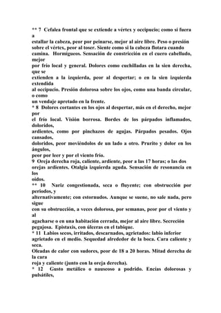 ** 7 Cefalea frontal que se extiende a vértex y occipucio; como sí fuera
a
estallar la cabeza, peor por peinarse, mejor al aire libre. Peso o presión
sobre el vértex, peor al toser. Siente como si la cabeza flotara cuando
camina. Hormígueos. Sensación de constricción en el cuero cabelludo,
mejor
por frío local y general. Dolores como cuchilladas en la sien derecha,
que se
extienden a la izquierda, peor al despertar; o en la sien izquierda
extendida
al occipucio. Presión dolorosa sobre los ojos, como una banda circular,
o como
un vendaje apretado en la frente.
* 8 Dolores cortantes en los ojos al despertar, más en el derecho, mejor
por
el frío local. Visión borrosa. Bordes de los párpados inflamados,
dolorídos,
ardientes, como por pinchazos de agujas. Párpados pesados. Ojos
cansados,
doloridos, peor moviéndolos de un lado a otro. Prurito y dolor en los
ángulos,
peor por leer y por el viento frío.
9 Oreja derecha roja, caliente, ardiente, peor a las 17 horas; o las dos
orejas ardientes. Otalgia izquierda aguda. Sensación de resonancia en
los
oídos.
** 10 Nariz congestionada, seca o fluyente; con obstrucción por
periodos, y
alternativamente; con estornudos. Aunque se suene, no sale nada, pero
sigue
con su obstrucción, a veces dolorosa, por semanas, peor por el viento y
al
agacharse o en una habitación cerrada, mejor al aire libre. Secreción
pegajosa. Epistaxis, con úlceras en el tabique.
* 11 Labios secos, irritados, descarnados, agrietados: labio inferior
agrietado en el medio. Sequedad alrededor de la boca. Cara caliente y
seca.
Oleadas de calor con sudores, peor de 18 a 20 horas. Mitad derecha de
la cara
roja y caliente (junto con la oreja derecha).
* 12 Gusto metálico o nauseoso a podrido. Encías dolorosas y
pulsátiles,
 