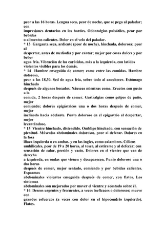 peor a las 16 horas. Lengua seca, peor de noche, que se pega al paladar;
con
impresiones dentarias en los bordes. Odontalgias pulsátiles, peor por
bebidas
o alimentos calientes. Dolor en el velo del paladar.
* 13 Garganta seca, ardiente (peor de noche), hinchada, dolorosa; peor
al
despertar, antes de mediodía y por cantar; mejor por cosas dulces y por
beber
agua fría. Vibración de las carótidas, más a la izquierda, con latidos
violentos visibles para los demás.
* 14 Hambre enseguida de comer; come entre las comidas. Hambre
dolorosa,
peor a las 18,30. Sed de agua fría, sobre todo al anochecer. Estómago
hinchado
después de algunos bocados. Náuseas mientras come. Eructos con gusto
a la
comida, 2 horas después de comer. Gastralgias como golpes de puño,
mejor
comiendo; dolores epigástricos una o dos horas después de comer,
mejor
inclinado hacia adelante. Punto doloroso en el epigastrio al despertar,
mejor
levantándose.
* 15 Vientre hinchado, distendido. Ombligo hinchado, con sensación de
plenitud. Músculos abdominales dolorosos, peor al defecar. Dolores en
la fosa
iliaca izquierda o en ambas, y en las ingles, como calambres. Cólicos
umbilicales, peor de 19 a 20 horas, al toser, al estirarse y al defecar; con
sensación de calor, presión y vacío. Dolores en el vientre que van de
derecha
a izquierda, en ondas que vienen y desaparecen. Punto doloroso una o
dos horas
después de comer, mejor sentado, comiendo y por bebidas calientes.
Espasmos
abdominales violentos enseguida después de comer, con flatos. Los
síntomas
abdominales son mejorados por mover el vientre y acostado sobre él.
* 16 Deseos urgentes y frecuentes, a veces ineficaces o dolorosos; mueve
con
grandes esfuerzos (a veces con dolor en el hipocondrio izquierdo).
Flatos.
 