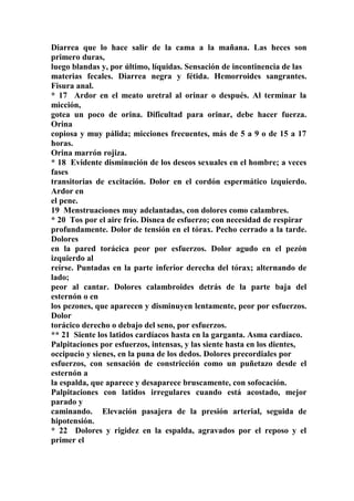 Diarrea que lo hace salir de la cama a la mañana. Las heces son
primero duras,
luego blandas y, por último, líquidas. Sensación de incontinencia de las
materias fecales. Diarrea negra y fétida. Hemorroides sangrantes.
Fisura anal.
* 17 Ardor en el meato uretral al orinar o después. Al terminar la
micción,
gotea un poco de orina. Dificultad para orinar, debe hacer fuerza.
Orina
copiosa y muy pálida; micciones frecuentes, más de 5 a 9 o de 15 a 17
horas.
Orina marrón rojiza.
* 18 Evidente disminución de los deseos sexuales en el hombre; a veces
fases
transitorias de excitación. Dolor en el cordón espermático izquierdo.
Ardor en
el pene.
19 Menstruaciones muy adelantadas, con dolores como calambres.
* 20 Tos por el aire frío. Disnea de esfuerzo; con necesidad de respirar
profundamente. Dolor de tensión en el tórax. Pecho cerrado a la tarde.
Dolores
en la pared torácica peor por esfuerzos. Dolor agudo en el pezón
izquierdo al
reírse. Puntadas en la parte inferior derecha del tórax; alternando de
lado;
peor al cantar. Dolores calambroides detrás de la parte baja del
esternón o en
los pezones, que aparecen y disminuyen lentamente, peor por esfuerzos.
Dolor
torácico derecho o debajo del seno, por esfuerzos.
** 21 Siente los latidos cardíacos hasta en la garganta. Asma cardíaco.
Palpitaciones por esfuerzos, intensas, y las siente hasta en los dientes,
occipucio y sienes, en la puna de los dedos. Dolores precordiales por
esfuerzos, con sensación de constricción como un puñetazo desde el
esternón a
la espalda, que aparece y desaparece bruscamente, con sofocación.
Palpitaciones con latidos irregulares cuando está acostado, mejor
parado y
caminando. Elevación pasajera de la presión arterial, seguida de
hipotensión.
* 22 Dolores y rigidez en la espalda, agravados por el reposo y el
primer el
 
