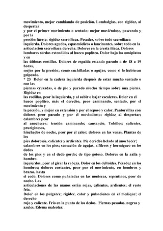 movimiento, mejor cambiando de posición. Lumbalgías, con rigidez, al
despertar
y por el primer movimiento o sentado; mejor moviéndose, paseando y
por la
presión fuerte; rigidez sacroilíaca. Pesadez, sobre todo sacroilíaca
izquierda. Dolores agudos, espasmódicos o lancinantes, sobre todo en la
articulación sacroilíaca derecha. Dolores en la cresta ilíaca. Dolores
lumbares sordos extendidos al hueco poplíteo. Dolor bajo los omóplatos
y en
las últimas costillas. Dolores de espalda estando parado o de 18 a 19
horas,
mejor por la presión; como cuchilladas o agujas; como si lo hubieran
golpeado.
* 23 Dolor en la cadera izquierda después de estar mucho sentado o
con las
piernas cruzadas, o de pie y parado mucho tiempo sobre una pierna.
Rigidez en
las rodillas, peor la izquierda, y al subir o bajar escaleras. Dolor en el
hueco poplíteo, más el derecho, peor caminando, sentado, por el
movimiento y
la presión, y mejor en extensión y por el reposo y calor. Pantorrillas con
dolores peor parado y por el movimiento; rigidez al despertar;
calambres peor
al anochecer; tensión caminando; cansancio. Tobillos: calientes,
pruriginosos,
hinchados de noche, peor por el calor; dolores en las venas. Plantas de
los
pies dolorosas, calientes y ardientes. Pie derecho helado al anochecer;
calambres en los pies; sensación de agujas, alfileres y hormigueo en los
dedos
de los pies y en el dedo gordo; de tipo gotoso. Dolores en la axila y
hombro
izquierdos, peor al girar la cabeza. Dolor en los deltoides. Pesadez en los
hombros; dolores cortantes, peor por el movimiento, en hombros y
brazos, hasta
el codo. Dolores como puñaladas en las muñecas, repentinos, peor de
noche. Las
articulaciones de las manos están rojas, calientes, ardientes; el resto
frío.
Dolor en los pulgares; rigidez, calor y pulsaciones en el meñique; el
derecho
rojo y caliente. Frío en la punta de los dedos. Piernas pesadas, negras y
azules. Edema maleolar.
 