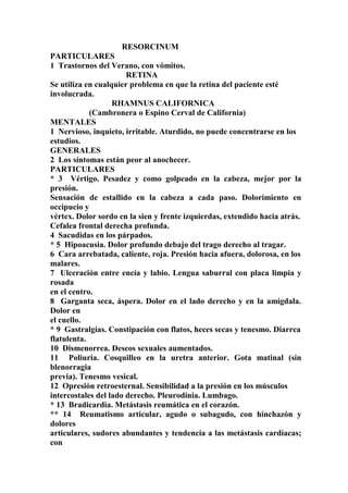 RESORCINUM
PARTICULARES
1 Trastornos del Verano, con vómitos.
RETINA
Se utiliza en cualquier problema en que la retina del paciente esté
involucrada.
RHAMNUS CALIFORNICA
(Cambronera o Espino Cerval de California)
MENTALES
1 Nervioso, inquieto, irritable. Aturdido, no puede concentrarse en los
estudios.
GENERALES
2 Los síntomas están peor al anochecer.
PARTICULARES
* 3 Vértigo. Pesadez y como golpeado en la cabeza, mejor por la
presión.
Sensación de estallido en la cabeza a cada paso. Dolorimiento en
occipucio y
vértex. Dolor sordo en la sien y frente izquierdas, extendido hacia atrás.
Cefalea frontal derecha profunda.
4 Sacudidas en los párpados.
* 5 Hipoacusia. Dolor profundo debajo del trago derecho al tragar.
6 Cara arrebatada, caliente, roja. Presión hacia afuera, dolorosa, en los
malares.
7 Ulceración entre encía y labio. Lengua saburral con placa limpia y
rosada
en el centro.
8 Garganta seca, áspera. Dolor en el lado derecho y en la amígdala.
Dolor en
el cuello.
* 9 Gastralgías. Constipación con flatos, heces secas y tenesmo. Diarrea
flatulenta.
10 Dismenorrea. Deseos sexuales aumentados.
11 Poliuria. Cosquilleo en la uretra anterior. Gota matinal (sin
blenorragia
previa). Tenesmo vesical.
12 Opresión retroesternal. Sensibilidad a la presión en los músculos
intercostales del lado derecho. Pleurodinia. Lumbago.
* 13 Bradicardia. Metástasis reumática en el corazón.
** 14 Reumatismo articular, agudo o subagudo, con hinchazón y
dolores
articulares, sudores abundantes y tendencia a las metástasis cardíacas;
con
 