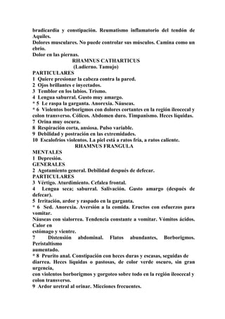 bradicardia y constipación. Reumatismo inflamatorio del tendón de
Aquiles.
Dolores musculares. No puede controlar sus músculos. Camina como un
ebrio.
Dolor en las piernas.
RHAMNUS CATHARTICUS
(Ladierno. Tamujo)
PARTICULARES
1 Quiere presionar la cabeza contra la pared.
2 Ojos brillantes e inyectados.
3 Temblor en los labios. Trismo.
4 Lengua saburral. Gusto muy amargo.
* 5 Le raspa la garganta. Anorexia. Náuseas.
* 6 Violentos borborigmos con dolores cortantes en la región ileocecal y
colon transverso. Cólicos. Abdomen duro. Timpanismo. Heces líquidas.
7 Orina muy oscura.
8 Respiración corta, ansiosa. Pulso variable.
9 Debilidad y postración en las extremidades.
10 Escalofríos violentos. La piel está a ratos fría, a ratos caliente.
RHAMNUS FRANGULA
MENTALES
1 Depresión.
GENERALES
2 Agotamiento general. Debilidad después de defecar.
PARTICULARES
3 Vértigo. Aturdimiento. Cefalea frontal.
4 Lengua seca; saburral. Salivación. Gusto amargo (después de
defecar).
5 Irritación, ardor y raspado en la garganta.
* 6 Sed. Anorexia. Aversión a la comida. Eructos con esfuerzos para
vomitar.
Náuseas con sialorrea. Tendencia constante a vomitar. Vómitos ácidos.
Calor en
estómago y vientre.
7 Distensión abdominal. Flatos abundantes, Borborigmos.
Peristaltismo
aumentado.
* 8 Prurito anal. Constipación con heces duras y escasas, seguidas de
diarrea. Heces líquidas o pastosas, de color verde oscuro, sin gran
urgencia,
con violentos borborigmos y gorgoteo sobre todo en la región ileocecal y
colon transverso.
9 Ardor uretral al orinar. Micciones frecuentes.
 