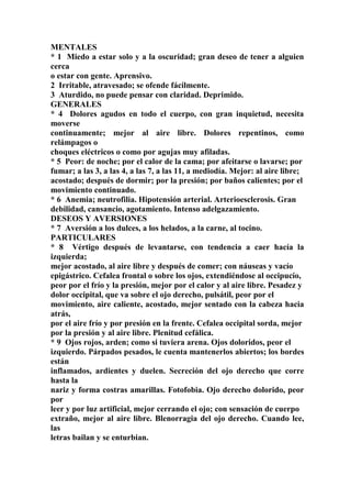 MENTALES
* 1 Miedo a estar solo y a la oscuridad; gran deseo de tener a alguien
cerca
o estar con gente. Aprensivo.
2 Irritable, atravesado; se ofende fácilmente.
3 Aturdido, no puede pensar con claridad. Deprimido.
GENERALES
* 4 Dolores agudos en todo el cuerpo, con gran inquietud, necesita
moverse
continuamente; mejor al aire libre. Dolores repentinos, como
relámpagos o
choques eléctricos o como por agujas muy afiladas.
* 5 Peor: de noche; por el calor de la cama; por afeitarse o lavarse; por
fumar; a las 3, a las 4, a las 7, a las 11, a mediodía. Mejor: al aire libre;
acostado; después de dormir; por la presión; por baños calientes; por el
movimiento continuado.
* 6 Anemia; neutrofilia. Hipotensión arterial. Arterioesclerosis. Gran
debilidad, cansancio, agotamiento. Intenso adelgazamiento.
DESEOS Y AVERSIONES
* 7 Aversión a los dulces, a los helados, a la carne, al tocino.
PARTICULARES
* 8 Vértigo después de levantarse, con tendencia a caer hacía la
izquierda;
mejor acostado, al aire libre y después de comer; con náuseas y vacío
epigástrico. Cefalea frontal o sobre los ojos, extendiéndose al occipucío,
peor por el frío y la presión, mejor por el calor y al aire libre. Pesadez y
dolor occipital, que va sobre el ojo derecho, pulsátil, peor por el
movimiento, aire caliente, acostado, mejor sentado con la cabeza hacia
atrás,
por el aire frío y por presión en la frente. Cefalea occipital sorda, mejor
por la presión y al aire libre. Plenitud cefálica.
* 9 Ojos rojos, arden; como si tuviera arena. Ojos doloridos, peor el
izquierdo. Párpados pesados, le cuenta mantenerlos abiertos; los bordes
están
inflamados, ardientes y duelen. Secreción del ojo derecho que corre
hasta la
nariz y forma costras amarillas. Fotofobia. Ojo derecho dolorido, peor
por
leer y por luz artificial, mejor cerrando el ojo; con sensación de cuerpo
extraño, mejor al aire libre. Blenorragia del ojo derecho. Cuando lee,
las
letras bailan y se enturbian.
 