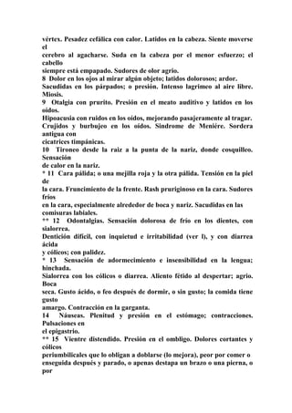 vértex. Pesadez cefálica con calor. Latidos en la cabeza. Siente moverse
el
cerebro al agacharse. Suda en la cabeza por el menor esfuerzo; el
cabello
siempre está empapado. Sudores de olor agrio.
8 Dolor en los ojos al mirar algún objeto; latidos dolorosos; ardor.
Sacudidas en los párpados; o presión. Intenso lagrimeo al aire libre.
Miosis.
9 Otalgia con prurito. Presión en el meato auditivo y latidos en los
oídos.
Hipoacusia con ruidos en los oídos, mejorando pasajeramente al tragar.
Crujidos y burbujeo en los oídos. Sindrome de Meniére. Sordera
antigua con
cicatrices timpánicas.
10 Tironeo desde la raiz a la punta de la nariz, donde cosquilleo.
Sensación
de calor en la nariz.
* 11 Cara pálida; o una mejilla roja y la otra pálida. Tensión en la piel
de
la cara. Fruncimiento de la frente. Rash pruriginoso en la cara. Sudores
fríos
en la cara, especialmente alrededor de boca y nariz. Sacudidas en las
comisuras labiales.
** 12 Odontalgias. Sensación dolorosa de frío en los dientes, con
sialorrea.
Dentición difícil, con inquietud e irritabilidad (ver l), y con diarrea
ácida
y cólicos; con palidez.
* 13 Sensación de adormecimiento e insensibilidad en la lengua;
hinchada.
Sialorrea con los cólicos o diarrea. Aliento fétido al despertar; agrio.
Boca
seca. Gusto ácido, o feo después de dormir, o sin gusto; la comida tiene
gusto
amargo. Contracción en la garganta.
14 Náuseas. Plenitud y presión en el estómago; contracciones.
Pulsaciones en
el epigastrio.
** 15 Vientre distendido. Presión en el ombligo. Dolores cortantes y
cólicos
periumbilicales que lo obligan a doblarse (lo mejora), peor por comer o
enseguida después y parado, o apenas destapa un brazo o una pierna, o
por
 