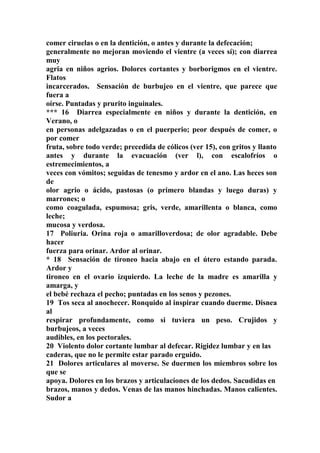 comer ciruelas o en la dentición, o antes y durante la defecación;
generalmente no mejoran moviendo el vientre (a veces sí); con diarrea
muy
agria en niños agrios. Dolores cortantes y borborigmos en el vientre.
Flatos
incarcerados. Sensación de burbujeo en el vientre, que parece que
fuera a
oírse. Puntadas y prurito inguinales.
*** 16 Diarrea especialmente en niños y durante la dentición, en
Verano, o
en personas adelgazadas o en el puerperio; peor después de comer, o
por comer
fruta, sobre todo verde; precedida de cólicos (ver 15), con gritos y llanto
antes y durante la evacuación (ver l), con escalofríos o
estremecimientos, a
veces con vómitos; seguidas de tenesmo y ardor en el ano. Las heces son
de
olor agrio o ácido, pastosas (o primero blandas y luego duras) y
marrones; o
como coagulada, espumosa; gris, verde, amarillenta o blanca, como
leche;
mucosa y verdosa.
17 Poliuria. Orina roja o amarilloverdosa; de olor agradable. Debe
hacer
fuerza para orinar. Ardor al orinar.
* 18 Sensación de tironeo hacia abajo en el útero estando parada.
Ardor y
tironeo en el ovario izquierdo. La leche de la madre es amarilla y
amarga, y
el bebé rechaza el pecho; puntadas en los senos y pezones.
19 Tos seca al anochecer. Ronquido al inspirar cuando duerme. Disnea
al
respirar profundamente, como si tuviera un peso. Crujidos y
burbujeos, a veces
audibles, en los pectorales.
20 Violento dolor cortante lumbar al defecar. Rigidez lumbar y en las
caderas, que no le permite estar parado erguido.
21 Dolores articulares al moverse. Se duermen los miembros sobre los
que se
apoya. Dolores en los brazos y articulaciones de los dedos. Sacudidas en
brazos, manos y dedos. Venas de las manos hinchadas. Manos calientes.
Sudor a
 