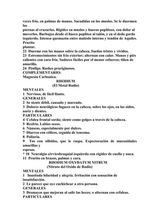 veces frío, en palmas de manos. Sacudidas en los muslos. Se le duermen
las
piernas al cruzarlas. Rigidez en muslos y huecos poplíteos, con dolor al
moverlos. Burbujeo desde el hueco poplíteo al talón, y en el dedo gordo
izquierdo. Intensa quemazón entre maléolo interno y tendón de Aquíles.
Prurito
plantar.
22 Duerme con las manos sobre la cabeza. Sueños tristes y vívidos.
23 Estremecimientos sin frío exterior; alternan con calor. Manos y piés
calientes con cara fría. Sudores fáciles por el menor esfuerzo; tiñen de
amarillo.
24 Pénfigo. Rashes pruriginosos.
COMPLEMENTARIO:
Magnesia Carbonica.
RHODIUM
(El Metal Rodio)
MENTALES
1 Nervioso, de fácil llanto.
GENERALES
2 Se siente débil, cansado y mareado.
3 Dolores neurálgicos fugaces en la cabeza, sobre los ojos, en los oídos,
nariz y dientes.
PARTICULARES
4 Cefalea frontal sorda; siente como golpes a través de la cabeza.
5 Resfrío. Labios secos.
6 Náuseas, especialmente por dulces.
7 Diarrea con cólicos, seguida de tenesmo.
8 Poliuria.
9 Tos con silbidos, que le raspa. Expectoración de mucosidades
amarillas y
espesas.
* 10 Neuralgia cérvicobraquial izquierda con rigidez de cuello y nuca.
11 Prurito en brazos, palmas y cara.
RHODIUM OXYDATUM NITRUM
(Nitrato del Oxido de Rodio)
MENTALES
1 Inusitada hilaridad y alegría. Irritación con sensación de
insatisfacción.
2 Le parece que oye cuchichear a otra persona.
GENERALES
3 Desmayos que mejoran al salir las heces; o alternan con cefaleas.
PARTICULARES
 