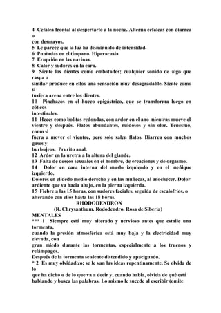 4 Cefalea frontal al despertarlo a la noche. Alterna cefaleas con diarrea
o
con desmayos.
5 Le parece que la luz ha disminuido de intensidad.
6 Puntadas en el tímpano. Hiperacusia.
7 Erupción en las narinas.
8 Calor y sudores en la cara.
9 Siente los dientes como embotados; cualquier sonido de algo que
raspa o
similar produce en ellos una sensación muy desagradable. Siente como
sí
tuviera arena entre los dientes.
10 Pinchazos en el hueco epigástrico, que se transforma luego en
cólicos
intestinales.
11 Heces como bolitas redondas, con ardor en el ano mientras mueve el
vientre y después. Flatos abundantes, ruidosos y sin olor. Tenesmo,
como si
fuera a mover el vientre, pero solo salen flatos. Diarrea con muchos
gases y
burbujeos. Prurito anal.
12 Ardor en la uretra a la altura del glande.
13 Falta de deseos sexuales en el hombre, de ereaciones y de orgasmo.
14 Dolor en cara interna del muslo izquierdo y en el meñique
izquierdo.
Dolores en el dedo medio derecho y en las muñecas, al anochecer. Dolor
ardiente que va hacia abajo, en la pierna izquierda.
15 Fiebre a las 15 horas, con sudores faciales, seguida de escalofríos, o
alterando con ellos hasta las 18 horas.
RHODODENDRON
(R. Chrysanthum. Rododendro. Rosa de Siberia)
MENTALES
*** 1 Siempre está muy alterado y nervioso antes que estalle una
tormenta,
cuando la presión atmosférica está muy baja y la electricidad muy
elevada, con
gran miedo durante las tormentas, especialmente a los truenos y
relámpagos.
Después de la tormenta se siente distendido y apaciguado.
* 2 Es muy olvidadizo; se le van las ideas repentinamente. Se olvida de
lo
que ha dicho o de lo que va a decir y, cuando habla, olvida de qué está
hablando y busca las palabras. Lo mismo le sucede al escribir (omite
 