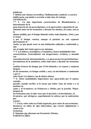 palabras).
3 Delirio con visiones terroríficas. Malhumorado, sombrío; o excesiva
indiferencia, con miedo o aversión a toda clase de trabajo.
GENERALES
*** 4 La más importante característica de Rhododendron, y
determínante de la
gran mayoría de sus prescripciones, es la agravación o aparición de sus
síntomas antes de las tormentas y durante las mismas, así como, casi en
la
misma medida, por el tiempo húmedo (sobre todo húmedo y frío) y por
el viento
o por el tiempo ventoso, aunque el paciente no esté expuesto
directamente al
viento, ya que puede estar en una habitación caldeada y confortable y,
aún
así, el soplar del viento agrava sus síntomas.
** 5 Los dolores, neurálgicos o reumáticos, tienen modalidades bien
características. Generalmente son desgarrantes, erráticos, a menudo
con
sensación local de adormecimiento, y se agravan por las perturbaciones
barométricas de la atmósfera, sobre todo antes y durante las tormentas
o
cambios bruscos de tiempo, por el frío húmedo y en reposo; y mejoran
después
de las tormentas, en tíempo estable y seco, en movimiento o caminando
y por el
calor local. Los dolores van de dentro afuera.
** 6 Otras modalidades importantes son: agravación por el reposo,
sentado,
parado; cuando escribe; si lo tocan; por beber vino; de noche o a la
mañana en
cama y al levantarse; en Primavera y Otoño; por la presión. Mejor:
después de
las tormentas; por el calor seco; por el ejercicio y el movimiento;, al
levantarse; por abrigarse, especialmente la cabeza; por la sudoración;
por
eructar.
* 7 Corea, sobre todo en el lado izquierdo, peor antes de una tormenta.
Desmayos en niñas de tipo tuberculoso, que crecen rápidamente y
temen a las
tormentas.
8 Síntomas que alternan con frecuencia. Edemas.
PARTICULARES
 