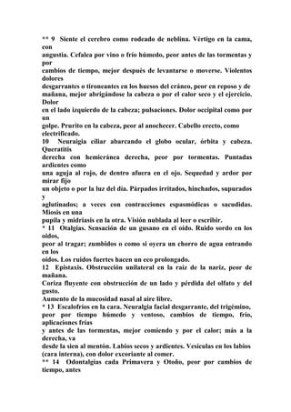 ** 9 Siente el cerebro como rodeado de neblina. Vértigo en la cama,
con
angustia. Cefalea por vino o frío húmedo, peor antes de las tormentas y
por
cambios de tiempo, mejor después de levantarse o moverse. Violentos
dolores
desgarrantes o tironeantes en los huesos del cráneo, peor en reposo y de
mañana, mejor abrigándose la cabeza o por el calor seco y el ejercicio.
Dolor
en el lado izquierdo de la cabeza; pulsaciones. Dolor occipital como por
un
golpe. Prurito en la cabeza, peor al anochecer. Cabello erecto, como
electrificado.
10 Neuraigia cíliar abarcando el globo ocular, órbita y cabeza.
Queratitis
derecha con hemicránea derecha, peor por tormentas. Puntadas
ardientes como
una aguja al rojo, de dentro afuera en el ojo. Sequedad y ardor por
mirar fijo
un objeto o por la luz del día. Párpados irritados, hinchados, supurados
y
aglutinados; a veces con contracciones espasmódicas o sacudidas.
Miosis en una
pupila y midriasis en la otra. Visión nublada al leer o escribir.
* 11 Otalgias. Sensación de un gusano en el oído. Ruido sordo en los
oidos,
peor al tragar; zumbidos o como si oyera un chorro de agua entrando
en los
oídos. Los ruidos fuertes hacen un eco prolongado.
12 Epistaxis. Obstrucción unilateral en la raíz de la nariz, peor de
mañana.
Coriza fluyente con obstrucción de un lado y pérdida del olfato y del
gusto.
Aumento de la mucosidad nasal al aire libre.
* 13 Escalofríos en la cara. Neuralgia facial desgarrante, del trigémino,
peor por tiempo húmedo y ventoso, cambios de tiempo, frío,
aplicaciones frías
y antes de las tormentas, mejor comiendo y por el calor; más a la
derecha, va
desde la sien al mentón. Labios secos y ardientes. Vesículas en los labios
(cara interna), con dolor excoriante al comer.
** 14 Odontalgias cada Primavera y Otoño, peor por cambios de
tiempo, antes
 