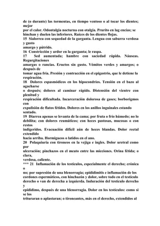 de (o durante) las tormentas, en tiempo ventoso o al tocar los dientes;
mejor
por el calor. Odontalgia nocturna con otalgia. Prurito en lag encías; se
hinchan y duelen las inferiores. Raíces de los dientes flojas.
15 Sialorrea con sequedad de la garganta. Lengua con saburra verdosa
y gusto
amargo y pútrido.
16 Constricción y ardor en la garganta; le raspa.
17 Sed aumentada; hambre con sacíedad rápida. Náuseas.
Regurgitaciones
amargas o rancias. Eructos sin gusto. Vómitos verdes y amargos; o
después de
tomar agua fría. Presión y contracción en el epigastrio, que le detiene la
respiración.
18 Dolores espasmódicos en los hipocondríos. Tensión en el bazo al
agacharse
o después; dolores al caminar rápido. Distensión del vientre con
plenitud y
respiración dificultada. Incarceración dolorosa de gases; borborigmos
con
expulisión de flatos fétidos. Dolores en los anillos inguinales estando
sentado.
19 Diarrea apenas se levanta de la cama; por fruta o frío húmedo; no lo
debilita; con dolores reumáticos; con heces pastosas, mucosas o con
restos
indigeridos. Evacuación difícil aún de heces blandas. Dolor rectal
extendido
hacia arriba. Hormigueos o latidos en el ano.
20 Polaquiuria con tironeos en la vejiga e ingles. Dolor uretral como
por
ulceración; pinchazos en el meato entre las micciones. Orina fétida; o
clara,
verdosa, caliente.
*** 21 Inflamación de los testículos, especialmente el derecho; crónica
o
no; por supresión de una blenorragia; epididimitis e inflamación de los
cordones espermáticos, con hinchazón y dolor, sobre todo en el testículo
derecho o van de derecha a izquierda. Induración del testículo derecho
y
epididimo, después de una blenorragia. Dolor en los testículos: como si
se los
trituraran o aplastaran; o tironeantes, más en el derecho, extendidos al
 