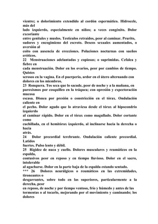 vientre; o dolorimiento extendido al cordón espermático. Hidrocele,
más del
lado izquierdo, especialmente en niños; a veces congénito. Dolor
excoriante
entre genitales y muslos. Testículos retraídos, peor al caminar. Prurito,
sudores y encogimieno del escroto. Deseos sexuales aumentados, o
aversión al
coito con ausencia de erecciones. Poluciones nocturnas con sueños
eróticos.
22 Menstruaciones adelantadas y copiosas; o suprimidas. Cefalea y
fiebre en
cada menstruación. Dolor en los ovarios, peor por cambios de tiempo.
Quistes
serosos en la vagina. En el puerperio, ardor en el útero alternando con
dolores en los miembros.
23 Ronquera. Tos seca que lo sacude, peor de noche y a la mañana, en
paroxismos por cosquilleo en la tráquea; con opresión y expectoración
mucosa
escasa. Disnea por presión o constricción en el tórax. Ondulación
caliente en
el pecho. Dolor agudo que lo atraviesa desde el tórax al hipocondrio
izquierdo
al caminar rápido. Dolor en el tórax como magullado. Dolor cortante
como
cuchillada, en el hemítórax izquierdo, al inclinarse hacia la derecha o
hacia
atrás.
24 Dolor precordial terebrante. Ondulación caliente precordial.
Latidos
fuertes. Pulso lento y débil.
25 Rigidez de nuca y cuello. Dolores musculares y reumáticos en la
espalda,
contusivos peor en reposo y en tiempo lluvioso. Dolor en el sacro,
intolerable
al agacharse. Dolor en la parte baja de la espalda estando sentado.
*** 26 Dolores neurálgicos o reumáticos en las extremidades,
tironeantes o
desgarrantes, sobre todo en las superiores, particularmente a la
derecha, peor
en reposo, de noche y por tiempo ventoso, frío y húmedo y antes de las
tormentas o al tocarlo, mejorando por el movimiento y caminando; los
dolores
 
