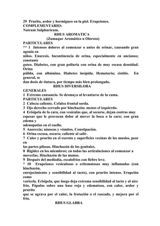 29 Prurito, ardor y hormigueo en la piel. Erupciones.
COMPLEMENTARIO:
Natrum Sulphuricum.
RHUS AROMATICA
(Zumaque Aromático u Oloroso)
PARTICULARES
** 1 Intensos dolores al comenzar o antes de orinar, causando gran
agonía en
niños. Enuresis. Incontinencia de orina, especialmente en ancianos;
constante
goteo. Diabetes, con gran poliuria con orina de muy escasa densidad.
Orina
pálida, con albúmina. Diabetes insípida. Hematuria; cistitis. En
general, se
dan dosis de tintura, por tiempo más bien prolongado.
RHUS DIVERSILOBA
GENERALES
1 Extremo cansancio. Se desmaya al levantarse de la cama.
PARTICULARES
2 Cabeza caliente. Cefalea frontal sorda.
3 Ojo derecho cerrado por hinchazón; menos el izquierdo.
4 Erísipela de la cara, con vesículas que, al secarse, dejan costras muy
espesas que le provocan dolor al mover la boca o la cara; con gran
edema y
adenopatías en el cuello.
5 Anorexia; náuseas y vómitos. Constipación.
6 Orina escasa, oscura; caliente al salir.
7 Calor y prurito en el escroto y superficies vecinas de los muslos, peor
en
las partes pilosas. Hinchazón de los genitales.
8 Rigidez en los miembros; en todas las articulaciones al comenzar a
moverlas. Hinchazón de las manos.
9 Después del mediodía, escalofríos con fiebre leve.
* 10 Erupciones vesiculosas o eritematosas muy inflamadas (con
hinchazón,
enrojecimiento y sensibilidad al tacto), con prurito intenso. Erupción
como
varicela. Erisipela, que luego deja extrema sensibilidad al tacto y al aire
frío. Pápulas sobre una base roja y edematosa, con calor, ardor y
prurito
que se agrava por el calor, la frotación o el rascado, y mejora por el
frío.
RHUS GLABRA
 