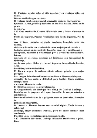 10 Puntadas agudas sobre el oído derecho, y en el mismo oído, con
latidos.
Oye un sonido de agua corriente.
11 Catarro nasal con mucosidad o secreción verdosa; costras duras.
Epistaxis. Ardor, prurito y sequedad en las fosas nasales. Nevus en la
punta
de la nariz.
* 12 Cara arrebatada. Eritema difuso en la cara y frente. Granitos en
la
frente, que supuran. Pápulas recurrentes en la mejilla izquierda. Piel de
la
cara irritada, espesada, agrietada, exudando humedad; peor por
lavarse,
afeitarse y de noche por el calor de la cama; mejor: por el rascado y
lavándose con agua muy caliente. Pequeños nevus en el mentón, que se
ennegrecen, descaman y desaparecen por la acción del medicamento.
Intensa
neuralgia de las ramas inferiores del trigémino, con brusquedad de
relámpago,
que lo hace gritar. Dolor severo en el ángulo de la mandíbula derecha.
Acné.
Sacudidas y ardor en los labios.
13 Boca seca, peor de mañana; aliento caliente; paladar seco, mejor
por agua
fría. Lengua dolorida en el lado derecho; blanca; blancoazulada; con
sensación de hinchazón y dificultad para hablar. Gusto metálico,
amargo, ácido
o aceitoso. Absceso de encia.
14 Dientes dolorosos; los siente alargados.
15 Garganta seca; con dolor que va al oído, y tos. Calor en el esófago.
Puntadas en la garganta al tragar. Sensación de cuerpo extraño y
constricción.
Dolor en el lado derecho de la garganta, como en carne viva. Sensacion
de
pimienta en la garganta.
16 Anorexia. Hambre intensa con saciedad rápida. Vacío intenso y
calor en el
estómago, mejor comiendo. Náuseas, pero no puede vomitar, peor
caminando.
Digestión lenta. Gastralgias que mejoran eructando.
* 17 Distensión del vientre. Ombligo inflamado. Dolor sobre el pubis.
Dolor
 