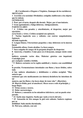 (R. Carolinensis o Elegans o Virginica. Zumaque de los curtidores)
MENTALES
1 Aversión a la sociedad. Olvidadizo; estúpido; indiferente a los objetos
que lo rodean.
GENERALES
2 Peor: por el tacto; después dle dormir. Mejor, por el movimiento.
3 Gran agotamiento y fatiga dolorosa. Adelgazamiento.
PARTICULARES
* 4 Cefalea con pesadez y aturdimiento, al despertar, mejor por
ejercicios;
en la frente y vértex. Cefalea occipital con epistaxis.
5 Narina izquierda seca y caliente; con costras sanguinolentas.
Epistaxis
del lado izquierdo.
6 Lengua blanca. Ulceraciones pequeñas y muy dolorosos en la mucosa
bucal.
Estomatitis aftosa. Gusto alcalino. La boca sangra.
7 Saca coágulos de sangre de la garganta después de despertar.
8 Anorexia, o hambre. Come poco en el desayuno, aunque siente como
si
hubiera ayunado varios días. Malestar gástrico con inquietud.
Castralgia peor
por cualquier comida o bebida.
* 9 Dolores cortantes en la región umbilical y vientre; con sensibilidad
a
la presión. Fermentaciones intestinales con flatos y heces fétidos, sobre
todo
si hay sudores abundantes y debilitantes o cefalea occipital. "Hay
autores que
sostienen que este medicamento (en tintura) desinfecta los intestinos de
tal
manera, que los flatos y las heces dejar de tener olor". (Boericke).
10 Diarrea fétida, peor al anochecer. Heces secas o solo al principio, y
luego flojas.
11 Orina escasa y oscura.
12 Dolor saerococcígeo.
13 Dolores y cansancio en los miembros inferiores; casi no puede estar
parado.
* 14 Sueño muy inquieto. Sueña que vuela a través del aire.
* 15 Sensación de frío aunque la piel está caliente. Sudores copiosos
por su
debilidad. Suda mucho durmiendo.
16 Piel seca, caliente, con sed.
 