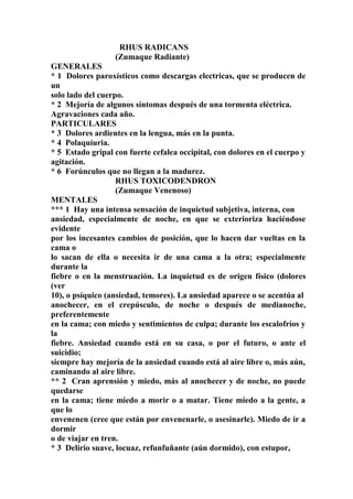 RHUS RADICANS
(Zumaque Radiante)
GENERALES
* 1 Dolores paroxísticos como descargas electricas, que se producen de
un
solo lado del cuerpo.
* 2 Mejoría de algunos síntomas después de una tormenta eléctrica.
Agravaciones cada año.
PARTICULARES
* 3 Dolores ardientes en la lengua, más en la punta.
* 4 Polaquíuria.
* 5 Estado gripal con fuerte cefalea occipital, con dolores en el cuerpo y
agitación.
* 6 Forúnculos que no llegan a la madurez.
RHUS TOXICODENDRON
(Zumaque Venenoso)
MENTALES
*** 1 Hay una intensa sensación de inquietud subjetiva, interna, con
ansiedad, especialmente de noche, en que se exterioriza haciéndose
evidente
por los incesantes cambios de posición, que lo hacen dar vueltas en la
cama o
lo sacan de ella o necesita ir de una cama a la otra; especialmente
durante la
fiebre o en la menstruación. La inquietud es de origen físico (dolores
(ver
10), o psíquico (ansiedad, temores). La ansiedad aparece o se acentúa al
anochecer, en el crepúsculo, de noche o después de medianoche,
preferentemente
en la cama; con miedo y sentimientos de culpa; durante los escalofríos y
la
fiebre. Ansiedad cuando está en su casa, o por el futuro, o ante el
suicidio;
siempre hay mejoría de la ansiedad cuando está al aire libre o, más aún,
caminando al aire libre.
** 2 Cran aprensión y miedo, más al anochecer y de noche, no puede
quedarse
en la cama; tiene miedo a morir o a matar. Tiene miedo a la gente, a
que lo
envenenen (cree que están por envenenarle, o asesinarle). Miedo de ir a
dormir
o de viajar en tren.
* 3 Delirio suave, locuaz, refunfuñante (aún dormido), con estupor,
 