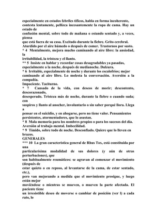 especialmente en estados febriles tíficos, habla en forma incoherente,
contesta lentamente, pellizca incesantemente la ropa de cama. Hay un
estado de
confusión mental, sobre todo de mañana o estando sentado y, a veces,
piensa
que está fuera de su casa. Excitado durante la fiebre. Grito cerebral.
Aturdido por el aire húmedo o después de comer. Trastornos por susto.
* 4 Mentalmente, mejora mucho caminando al aire libre: la ansiedad,
la
irritabilidad, la tristeza y el llanto.
** 5 Insiste en hablar y recordar cosas desagradables ya pasadas,
especialmente a la noche, después de medianoche. Dulzura.
* 6 Irritable, especialmente de noche y durante los escalofríos; mejor
caminando al aire libre. Lo molesta la conversación. Aversión a la
compañía.
Impaciente. Taciturno.
* 7 Cansado de la vida, con deseos de morir; descontento,
descorazonado,
desesperado. Tristeza más de noche, durante la fiebre o cuando suda;
con
suspiros y llanto al anocher, involuntario o sin saber porqué llora. Llega
a
pensar en el suicidio, y en ahogarse, pero no tiene valor. Pensamientos
persistentes, atormentadores, que lo asustan.
* 8 Mala memoria para los nombres propios o para los sucesos del día.
Aversión al trabajo mental. Imbecilidad.
* 9 Tímido, sobre todo de noche. Desconfiado. Quiere que lo lleven en
brazos.
GENERALES
*** 10 La gran característica general de Rhus Tox, está constituida por
una
particularísima modalidad de sus dolores (y aún de otras
perturbaciones), que
son habitualmente reumáticos: se agravan al comenzar el movimíento
(después de
estar quieto o en reposo, al levantarse de la cama, de estar sentado,
etc.),
pero van mejorando a medida que el movimiento prosigue, y luego
están mejor
moviéndose o mientras se mueven, o mueven la parte afectada. El
paciente tiene
un irresistible deseo de moverse o cambiar de posición (ver l) a cada
rato, lo
 