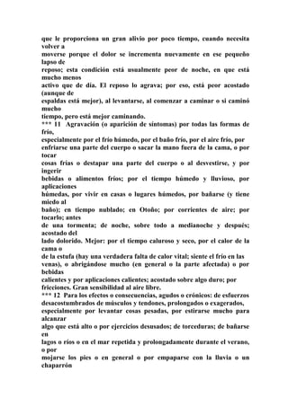 que le proporciona un gran alivio por poco tiempo, cuando necesita
volver a
moverse porque el dolor se incrementa nuevamente en ese pequeño
lapso de
reposo; esta condición está usualmente peor de noche, en que está
mucho menos
activo que de día. El reposo lo agrava; por eso, está peor acostado
(aunque de
espaldas está mejor), al levantarse, al comenzar a caminar o si caminó
mucho
tiempo, pero está mejor caminando.
*** 11 Agravación (o aparición de síntomas) por todas las formas de
frío,
especialmente por el frío húmedo, por el baño frío, por el aire frío, por
enfriarse una parte del cuerpo o sacar la mano fuera de la cama, o por
tocar
cosas frías o destapar una parte del cuerpo o al desvestirse, y por
ingerir
bebidas o alimentos fríos; por el tiempo húmedo y lluvioso, por
aplicaciones
húmedas, por vivir en casas o lugares húmedos, por bañarse (y tiene
miedo al
baño); en tiempo nublado; en Otoño; por corrientes de aire; por
tocarlo; antes
de una tormenta; de noche, sobre todo a medianoche y después;
acostado del
lado dolorido. Mejor: por el tiempo caluroso y seco, por el calor de la
cama o
de la estufa (hay una verdadera falta de calor vital; siente el frío en las
venas), o abrigándose mucho (en general o la parte afectada) o por
bebidas
calientes y por aplicaciones calientes; acostado sobre algo duro; por
fricciones. Gran sensibilidad al aire libre.
*** 12 Para los efectos o consecuencias, agudos o crónicos: de esfuerzos
desacostumbrados de músculos y tendones, prolongados o exagerados,
especialmente por levantar cosas pesadas, por estirarse mucho para
alcanzar
algo que está alto o por ejercicios desusados; de torceduras; de bañarse
en
lagos o ríos o en el mar repetida y prolongadamente durante el verano,
o por
mojarse los pies o en general o por empaparse con la lluvia o un
chaparrón
 