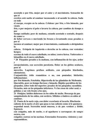 acostado o por frío, mejor por el calor y el movimiento. Sensación de
que el
cerebro está suelto al caminar taconeando o al sacudir la cabeza. Suda
en todo
el cuerpo, excepto en la cabeza. Cefaleas: por frío, o frío húmedo, por
viento
frío, o por mojarse el pelo o lavarse la cabeza, por cambios de tiempo o
por
tiempo nublado; peor de mañana, estando acostado o sentado, después
de comer o
de beber cerveza o moviendo los brazos o levantando cosas pesadas o
por el
taconeo al caminar; mejor por el movimiento, caminando o abrigándose
la
cabeza. Erisipela de izquierda a derecha en la cabeza, con vesículas;
herpes;
eczema de todo el cuero cabelludo, en niños; costra láctea. Tubérculos o
lobanillos en el cuero cabelludo.
* 20 Párpados pesados a la mañana, con inflamación de los ojos, ardor
y
enrojecimiento, con secreción purulenta. Dolor en los globos oculares,
peor al
moverlos. Lagrimeo profuso ardiente, con párpados hinchados,
edematosos.
Conjuntivitis; iritis reumátícas o no, con puntadas; blefaritis;
inflamaciones
por frío húmedo. Fotofobia. Hipertrofia de las glándulas de Meibomio.
Queratitis, peor en tiempo lluvioso y húmedo. Rigidez paralítica de los
párpados, sobre todo del superior; pesadez de los párpados; sacudidas.
Orzuelos, más en los párpados inferiores. Ve las cosas de color azul; o
pálidas; o un velo frente a los ojos.
21 Otalgias; latidos dolorosos en los oídos de noche. Descarga de pus
sanguinolento de los oídos, con sordera. Silbidos o timbres en oídos al
caminar.
22 Punta de la nariz roja, con dolor excoriante al tocarla. Hinchazón
caliente de la nariz; el aire que pasa es tan caliente como si le quemara;
sequedad nasal. Secreción nasal mucosa, o de pus verdoso y fétido.
Epistaxis
con coágulos, más de noche, o al agacharse o carraspear; de sangre
oscura, con
coágulos; costras en las narinas. Estornudos frecuentes, violentos y casi
espasmódicos.
 