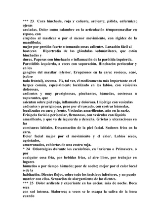 *** 23 Cara hinchada, roja y caliente, ardiente; pálida, enfermiza;
ojeras
azuladas. Dolor como calambre en la articulación témporomaxilar en
reposo, con
crujidos al masticar o por el menor movimiento, con rigidez de la
mandíbula;
mejor por presión fuerte o tomando cosas calientes. Luxación fácil al
bostezar. Hipertrofia de las glándulas submaxilares, que están
hinchadas y
duras. Paperas con hinchazón e inflamación de la parótida izquierda.
Parotiditis izquierda, a veces con supuración. Hinchazón periocular y
en los
ganglios del maxilar inferior. Erupciones en la cara: rosácea, acné,
(sobre
todo frontal), eczema. Es, tal vez, el medicamento más importante en el
herpes común, especialmente localizado en los labios, con vesículas
dolorosas,
ardientes y muy pruriginosas, pinchantes, húmedas, costrosas o
supurantes, que
asientan sobre piel roja, inflamada y dolorosa. Impétigo con vesículas
ardientes y pruriginosas, peor por el rascado, con costras húmedas,
localizadas en cara y frente. Vesículas amarillentas, aún en la nariz.
Erisipela facial o períocular, flemonosa, con vesículas con líquido
amarillento, y que va de izquierda a derecha. Grietas y ulceraciones en
las
comísuras labiales, Descamación de la piel facial. Sudores fríos en la
cara.
Dolor facial mejor por el movimiento y el calor. Labios secos,
agrietados,
amarronados, cubiertos de una costra roja.
* 24 Odontalgias durante los escalofríos, en Invierno o Primavera, o
por
cualquier cosa fría, por bebidas frías, al aire libre, por trabajar en
lugares
húmedos o por tiempo húmedo; peor de noche; mejor por el calor local
o de la
habitación. Dientes flojos, sobre todo los incisivos inferiores, y no puede
morder con ellos. Sensación de alargamiento de los dientes.
*** 25 Dolor ardiente y excoriante en las encías, más de noche. Boca
seca
con sed intensa. Sialorrea; a veces se le escapa la saliva de la boca
cuando
 