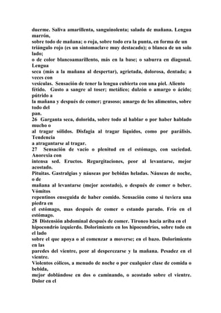 duerme. Saliva amarillenta, sanguinolenta; salada de mañana. Lengua
marrón,
sobre todo de mañana; o roja, sobre todo era la punta, en forma de un
triángulo rojo (es un síntomaclave muy destacado); o blanca de un solo
lado;
o de color blancoamarillento, más en la base; o saburra en diagonal.
Lengua
seca (más a la mañana al despertar), agrietada, dolorosa, dentada; a
veces con
vesículas. Sensación de tener la lengua cubierta con una piel. Aliento
fétido. Gusto a sangre al toser; metálico; dulzón o amargo o ácido;
pútrido a
la mañana y después de comer; grasoso; amargo de los alimentos, sobre
todo del
pan.
26 Garganta seca, dolorida, sobre todo al hablar o por haber hablado
mucho o
al tragar sólidos. Disfagia al tragar líquidos, como por parálisis.
Tendencia
a atragantarse al tragar.
27 Sensación de vacío o plenitud en el estómago, con saciedad.
Anorexia con
intensa sed. Eructos. Regurgitaciones, peor al levantarse, mejor
acostado.
Pituitas. Gastralgias y náuseas por bebidas heladas. Náuseas de noche,
o de
mañana al levantarse (mejor acostado), o después de comer o beber.
Vómitos
repentinos enseguida de haber comido. Sensación como si tuviera una
piedra en
el estómago, mas después de comer o estando parado. Frío en el
estómago.
28 Distensión abdominal después de comer. Tironeo hacia ariba en el
hipocondrío izquierdo. Dolorimiento en los hipocondríos, sobre todo en
el lado
sobre el que apoya o al comenzar a moverse; en el bazo. Dolorimiento
en las
paredes del vientre, peor al desperezarse y la mañana. Pesadez en el
vientre.
Violentos cólicos, a menudo de noche o por cualquier clase de comida o
bebida,
mejor doblándose en dos o caminando, o acostado sobre el vientre.
Dolor en el
 