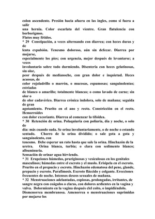 colon ascendente. Presión hacia afuera en las ingles, como si fuera a
salir
una hernia. Color escarlata del vientre. Gran flatulencia con
borborigmos.
Flatos muy fétidos.
* 29 Constipación, a veces alternando con diarrea; con heces duras y
de
lenta expulsión. Tenesmo doloroso, aún sin defecar. Diarrea por
mojarse,
especialmente los pies; con urgencia, mejor después de levantarse; a
veces
involuntario sobre todo durmiendo. Disenteria con heces gelatinosas,
sin olor,
peor después de medianoche, con gran dolor e inquietud. Heces
acuosas, de
color rojoladrillo o marrón, o mucosas, espumosas; sanguinolentas;
estriadas
de blanco o amarillo; totalmente blancas; o como lavado de carne; sin
olor o
de olor cadavérico. Diarrea crónica indolora, solo de mañana; seguida
de gran
agotamiento. Prurito en el ano y recto. Constricción en el recto.
Hemorroides
con dolor excoriante. Diarrea al comenzar la tifoidea.
* 30 Retención de orina. Polaquiuria con poliuria, día y noche, o solo
de
día: más cuando suda. Se orina involuntariamente, o de noche o estando
sentado. Chorro de la orina dividido; o sale gota a gota y
sanguinolento, con
tenesmo. Debe esperar un rato hasta que sale la orina. Hinchazón de la
uretra. Orina blanca, turbia; o clara con sedimento blanco;
albumínuria.
Sensación de orinar agua hirviendo.
* 31 Erupciones húmedas, pruriginosas y vesículosas en los genitales
masculinos; húmedas entre el escroto y el muslo. Erisipela en el escroto.
Prurito en el prepucio y escroto. Hinchazón edematosa del pene, glande,
prepucio y escroto. Parafímosis. Escroto fláccido y colgante. Erecciones
frecuentes de noche. Intensos deseos sexuales de mañana.
* 32 Menstruaciones adelantadas, copiosas, prolongadas, irritantes, de
sangre negra con coágulos o claras, con dolores ardientes en la vagina y
vulva. Dolormiento en la vagina después clel coito, o impidiéndolo.
Dismenorrea membranosa. Amenorrea o menstruaciones suprimidas
por mojarse los
 