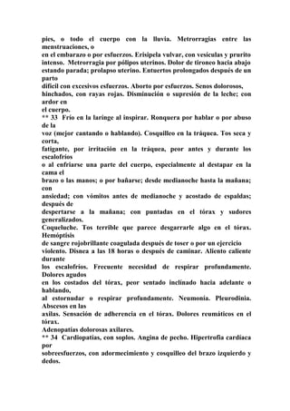 pies, o todo el cuerpo con la lluvia. Metrorragias entre las
menstruaciones, o
en el embarazo o por esfuerzos. Erisipela vulvar, con vesículas y prurito
intenso. Metrorragia por pólipos uterinos. Dolor de tironeo hacia abajo
estando parada; prolapso uterino. Entuertos prolongados después de un
parto
difícil con excesivos esfuerzos. Aborto por esfuerzos. Senos dolorosos,
hinchados, con rayas rojas. Disminución o supresión de la leche; con
ardor en
el cuerpo.
** 33 Frío en la larínge al inspirar. Ronquera por hablar o por abuso
de la
voz (mejor cantando o hablando). Cosquilleo en la tráquea. Tos seca y
corta,
fatigante, por irritación en la tráquea, peor antes y durante los
escalofríos
o al enfriarse una parte del cuerpo, especialmente al destapar en la
cama el
brazo o las manos; o por bañarse; desde medianoche hasta la mañana;
con
ansiedad; con vómitos antes de medianoche y acostado de espaldas;
después de
despertarse a la mañana; con puntadas en el tórax y sudores
generalizados.
Coqueluche. Tos terrible que parece desgarrarle algo en el tórax.
Hemóptisis
de sangre rojobrillante coagulada después de toser o por un ejercicio
violento. Disnea a las 18 horas o después de caminar. Aliento caliente
durante
los escalofríos. Frecuente necesidad de respirar profundamente.
Dolores agudos
en los costados del tórax, peor sentado inclínado hacia adelante o
hablando,
al estornudar o respirar profundamente. Neumonía. Pleurodinia.
Abscesos en las
axilas. Sensación de adherencia en el tórax. Dolores reumáticos en el
tórax.
Adenopatías dolorosas axilares.
** 34 Cardiopatías, con soplos. Angina de pecho. Hipertrofia cardíaca
por
sobreesfuerzos, con adormecimiento y cosquilleo del brazo izquierdo y
dedos.
 