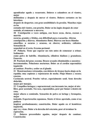 apendícular agudo y recurrente. Dolores o calambres en el vientre,
mejor
doblándose y después de mover el vientre. Dolores cortantes en los
intestinos
después de despertar, con gran sensibilidad a la presión. Manchas rojas
en los
costados del vientre, con prurito. Dolor en las ingles después de estar
sentado, al comenzar a moverse.
18 Constipación a veces antigua, con heces secas, duras, escasas o
marrón
oscuras, grandes y fétidas, con difictiltad para evacuarlas. Alterna
constipación y diarrea. Abundantes flatos. Diarrea con heces blandas
amarillas; u oscuras y acuosas, en chorro; ardientes, calientes.
Sensación de
sequedad en el recto. Eczema perianal.
19 Poliuria. Tiene que esperar un rato antes de comenzar a orinar.
Sedimento
como polvo de ladrillo. Abuminuria, cilindros hialinos y granulosos.
Enuresís.
20 Psoriasis del pene; eczema. Deseos sexuales disminuidos o ausentes;
incrementados. Poluciones nocturnas. Dolor en el cordón espermático
izquierdo
al caminar. Prurito y ardor en el glande.
21 Menstruaciones retrasadas, con dolores de tironeo hacia abajo en la
espalda; muy copiosas y rojooscuras de noche. Flujo blanco y escaso;
caseoso.
Carúncula uretral. Prurito vulvar, especialmente senil. Seno derecho
dolorido,
mejor por masajes.
22 Cosquilleo laríngeo y supraesternal, con incesante tos, mejor al aire
libre, peor acostado. Tos seca, espasmódica, peor por fumar o dentro de
casa,
mejor afuera o comiendo. Sensación de polvo en laringe y bronquios,
mejor
tosiendo. Expectoración espumosa. Siente el tórax apretado, como si no
pudiera
inspirar profundamente; constricción. Dolor agudo en el hemitórax
izquierdo,
que va y viene. Dolor a la derecha del esternón, peor al terminar la
espiración.
23 Dolores precordiales agudos, mejor después de caminar.
Constricción
 