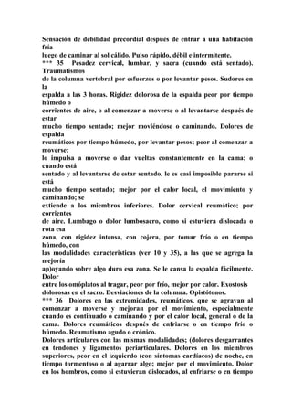 Sensación de debilidad precordíal después de entrar a una habitación
fría
luego de caminar al sol cálido. Pulso rápido, débil e intermitente.
*** 35 Pesadez cervical, lumbar, y sacra (cuando está sentado).
Traumatismos
de la columna vertebral por esfuerzos o por levantar pesos. Sudores en
la
espalda a las 3 horas. Rigidez dolorosa de la espalda peor por tiempo
húmedo o
corrientes de aire, o al comenzar a moverse o al levantarse después de
estar
mucho tiempo sentado; mejor moviéndose o caminando. Dolores de
espalda
reumáticos por tiempo húmedo, por levantar pesos; peor al comenzar a
moverse;
lo impulsa a moverse o dar vueltas constantemente en la cama; o
cuando está
sentado y al levantarse de estar sentado, le es casi imposible pararse si
está
mucho tiempo sentado; mejor por el calor local, el movimiento y
caminando; se
extiende a los miembros inferiores. Dolor cervical reumático; por
corrientes
de aire. Lumbago o dolor lumbosacro, como si estuviera dislocada o
rota esa
zona, con rigidez intensa, con cojera, por tomar frío o en tiempo
húmedo, con
las modalidades caracteristicas (ver 10 y 35), a las que se agrega la
mejoría
ap)oyando sobre algo duro esa zona. Se le cansa la espalda fácilmente.
Dolor
entre los omóplatos al tragar, peor por frío, mejor por calor. Exostosis
dolorosas en el sacro. Desviaciones de la columna. Opistótonos.
*** 36 Dolores en las extremidades, reumáticos, que se agravan al
comenzar a moverse y mejoran por el movimiento, especialmente
cuando es continuado o caminando y por el calor local, general o de la
cama. Dolores reumáticos después de enfriarse o en tiempo frío o
húmedo. Reumatismo agudo o crónico.
Dolores articulares con las mismas modalidades; (dolores desgarrantes
en tendones y ligamentos periarticulares. Dolores en los miembros
superiores, peor en el izquierdo (con síntomas cardíacos) de noche, en
tiempo tormentoso o al agarrar algo; mejor por el movimiento. Dolor
en los hombros, como si estuvieran dislocados, al enfriarse o en tiempo
 