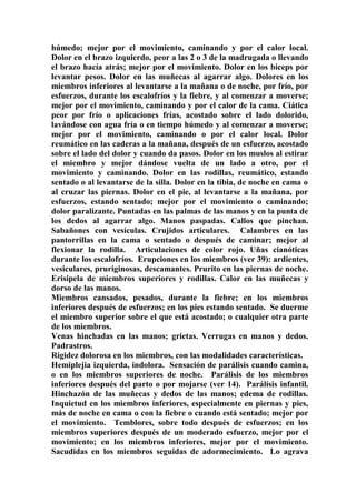 húmedo; mejor por el movimiento, caminando y por el calor local.
Dolor en el brazo izquierdo, peor a las 2 o 3 de la madrugada o llevando
el brazo hacía atrás; mejor por el movimiento. Dolor en los biceps por
levantar pesos. Dolor en las muñecas al agarrar algo. Dolores en los
miembros inferiores al levantarse a la mañana o de noche, por frío, por
esfuerzos, durante los escalofríos y la fiebre, y al comenzar a moverse;
mejor por el movimiento, caminando y por el calor de la cama. Ciática
peor por frío o aplicaciones frías, acostado sobre el lado dolorido,
lavándose con agua fría o en tiempo húmedo y al comenzar a moverse;
mejor por el movimiento, caminando o por el calor local. Dolor
reumático en las caderas a la mañana, después de un esfuerzo, acostado
sobre el lado del dolor y cuando da pasos. Dolor en los muslos al estirar
el miembro y mejor dándose vuelta de un lado a otro, por el
movimiento y caminando. Dolor en las rodillas, reumático, estando
sentado o al levantarse de la silla. Dolor en la tibia, de noche en cama o
al cruzar las píernas. Dolor en el pie, al levantarse a la mañana, por
esfuerzos, estando sentado; mejor por el movimiento o caminando;
dolor paralizante. Puntadas en las palmas de las manos y en la punta de
los dedos al agarrar algo. Manos paspadas. Callos que pinchan.
Sabañones con vesículas. Crujidos articulares. Calambres en las
pantorrillas en la cama o sentado o después de caminar; mejor al
flexionar la rodilla. Articulaciones de color rojo. Uñas cianóticas
durante los escalofríos. Erupciones en los miembros (ver 39): ardientes,
vesiculares, pruriginosas, descamantes. Prurito en las piernas de noche.
Erisipela de miembros superiores y rodillas. Calor en las muñecas y
dorso de las manos.
Miembros cansados, pesados, durante la fiebre; en los miembros
inferiores después de esfuerzos; en los pies estando sentado. Se duerme
el miembro superior sobre el que está acostado; o cualquier otra parte
de los miembros.
Venas hinchadas en las manos; grietas. Verrugas en manos y dedos.
Padrastros.
Rigidez dolorosa en los miembros, con las modalidades características.
Hemiplejia izquierda, indolora. Sensación de parálisis cuando camina,
o en los miembros superiores de noche. Parálisis de los miembros
inferiores después del parto o por mojarse (ver 14). Parálísis infantil.
Hinchazón de las muñecas y dedos de las manos; edema de rodillas.
Inquietud en los miembros inferiores, especialmente en piernas y pies,
más de noche en cama o con la fiebre o cuando está sentado; mejor por
el movimiento. Temblores, sobre todo después de esfuerzos; en los
miembros superiores después de un moderado esfuerzo, mejor por el
movimiento; en los miembros inferiores, mejor por el movimiento.
Sacudidas en los miembros seguidas de adormecimiento. Lo agrava
 