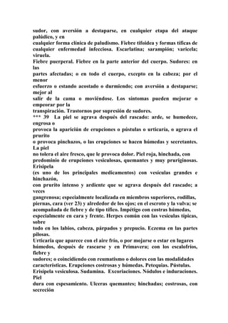 sudor, con aversión a destaparse, en cualquier etapa del ataque
palúdico, y en
cualquier forma clínica de paludismo. Fiebre tifoidea y formas tíficas de
cualquier enfermedad infecciosa. Escarlatina; sarampión; varicela;
viruela.
Fiebre puerperal. Fiebre en la parte anterior del cuerpo. Sudores: en
las
partes afectadas; o en todo el cuerpo, excepto en la cabeza; por el
menor
esfuerzo o estando acostado o durmiendo; con aversión a destaparse;
mejor al
salir de la cama o moviéndose. Los síntomas pueden mejorar o
empeorar por la
transpiración. Trastornos por supresión de sudores.
*** 39 La piel se agrava después del rascado: arde, se humedece,
engrosa o
provoca la apariciún de erupciones o pústulas o urticaría, o agrava el
prurito
o provoca pinchazos, o las erupciones se hacen húmedas y secretantes.
La piel
no tolera el aire fresco, que le provoca dolor. Piel roja, hinchada, con
predominio de erupciones vesiculosas, quemantes y muy pruriginosas.
Erisipela
(es uno de los principales medicamentos) con vesículas grandes e
hinchazón,
con prurito intenso y ardiente que se agrava después del rascado; a
veces
gangrenosa; especialmente localizada en miembros superiores, rodillas,
piernas, cara (ver 23) y alrededor de los ojos; en el escroto y la vulva; se
acompañada de fiebre y de tipo tífico. Impétigo con costras húmedas,
especialmente en cara y frente. Herpes común con las vesículas típicas,
sobre
todo en los labios, cabeza, párpados y prepucio. Eczema en las partes
pilosas.
Urticaria que aparece con el aire frío, o por mojarse o estar en lugares
húmedos, después de rascarse y en Primavera; con los escalofríos,
fiebre y
sudores; o coincidiendo con reumatismo o dolores con las modalidades
características. Erupciones costrosas y húmedas. Petequias. Pústulas.
Erisípela vesiculosa. Sudamina. Excoriaciones. Nódulos e induraciones.
Piel
dura con espesamiento. Ulceras quemantes; hinchadas; costrosas, con
secreción
 