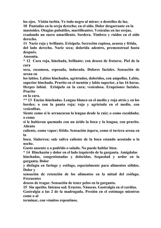 los ojos. Visión turbia. Ve todo negro al mirar; o destellos de luz.
10 Puntadas en la oreja derecha; en el oído. Dolor desgarrante en la
mastoides. Otagias pulsátiles, martilleantes. Vesículas en las orejas,
exudando un suero amarillento. Sordera. Timbres y ruidos en el oído
derecho.
11 Nariz roja y brillante. Erisipela. Secreción copiosa, acuosa y fétida,
del lado derecho. Nariz seca; dolorida adentro, premenstrual hasta
después.
Anosmia.
* 12 Cara roja, hinchada, brillante; con deseos de frotarse. Piel de la
cara
seca, escamosa, espesada, indurada. Dolores faciales. Sensación de
arena en
los labios. Labios hinchados, agrietados, doloridos, con ampollas. Labio,
superior hinchado. Prurito en el mentón y labio superior, a las 16 horas.
Herpes labial. Erisipela en la cara; vesículosa. Erupciones faciales.
Prurito
en la cara.
** 13 Encías hinchadas. Lengua blanca en el medio y roja atrás y en los
bordes; o con la punta roja; roja y agrietada en el medio, con
vesiculitas.
Siente como si le arrancaran la lengua desde la raíz; o como escaldada;
o como
si le hubieran quemado con un ácido la boca y la lengua; con prurito.
Aliento
caliente, como vapor; fétído. Sensación áspera, como si tuviera arena en
la
boca. Sialorrea; sale saliva caliente de la boca estando acostado a la
noche.
Gusto ausente o a podrido o salado. No puede hablar bien.
* 14 Hinchazón y dolor en el lado izquierdo de la garganta. Amígdalas
hinchadas, congestionadas y doloridas. Sequedad y ardor en la
garganta. Dolor
y disfagia en faringe y esófago, especialmente para alimentos sólidos.
Dolor y
sensación de retención de los alimentos en la mitad del esófago.
Frecuentes
deseos de tragar. Sensación de tener pelos en la garganta.
15 Sin apetito. Intensa sed. Eructos. Náuseas. Gastralgia en el cardias.
Gastralgia a las 2 de la madrugada. Presión en el estómago mientras
come o al
terminar, con vómitos repentinos.
 