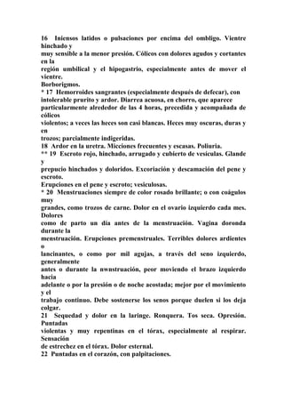 16 Iniensos latidos o pulsaciones por encima del ombligo. Vientre
hinchado y
muy sensible a la menor presión. Cólicos con dolores agudos y cortantes
en la
región umbilical y el hipogastrio, especialmente antes de mover el
vientre.
Borborigmos.
* 17 Hemorroides sangrantes (especialmente después de defecar), con
intolerable prurito y ardor. Diarrea acuosa, en chorro, que aparece
particularmente alrededor de las 4 horas, precedida y acompañada de
cólicos
violentos; a veces las heces son casi blancas. Heces muy oscuras, duras y
en
trozos; parcialmente indigeridas.
18 Ardor en la uretra. Micciones frecuentes y escasas. Poliuria.
** 19 Escroto rojo, hinchado, arrugado y cubierto de vesículas. Glande
y
prepucio hinchados y doloridos. Excoriación y descamación del pene y
escroto.
Erupciones en el pene y escroto; vesiculosas.
* 20 Menstruaciones siempre de color rosado brillante; o con coágulos
muy
grandes, como trozos de carne. Dolor en el ovario izquierdo cada mes.
Dolores
como de parto un día antes de la menstruación. Vagina doronda
durante la
menstruación. Erupciones premenstruales. Terribles dolores ardientes
o
lancinantes, o como por mil agujas, a través del seno izquierdo,
generalmente
antes o durante la nwnstruación, peor moviendo el brazo izquierdo
hacia
adelante o por la presión o de noche acostada; mejor por el movimiento
y el
trabajo continuo. Debe sostenerse los senos porque duelen si los deja
colgar.
21 Sequedad y dolor en la laringe. Ronquera. Tos seca. Opresión.
Puntadas
violentas y muy repentinas en el tórax, especialmente al respirar.
Sensación
de estrechez en el tórax. Dolor esternal.
22 Puntadas en el corazón, con palpitaciones.
 