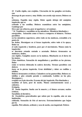 23 Cuello rígido, con crujidos. Ulceración de los ganglios cervicales,
con
descarga de pus oscuro y muy fétido; con areola rojo oscura. Dolores en
la
columna. Espalda muy rígida. Dolor agudo debajo del omóplato
izquierdo, que se
extiende a las costillas. Dolores reumáticos entre los omóplatos.
Lumbago por
frío o por un esfuerzo, peor al agacharse y al caminar.
* 24 Temblores y sacudidas en los miembros. Miembros hinchados y
enrojecidos. Sensación como si fuera a romperse el húmero. Tironeo
paralítico
en los miembros superiores, sobre todo en las muñecas, extendido a la
punta de
los dedos. Hormigueo en el brazo izquierdo, sobre todo si lo apoya.
Dolor en
el codo izquierdo y hombros, peor por el movimiento. Manos (más la
izquierda)
se duermen estando sentado o acostado. Dolores tironeantes en
muñecas y dedos,
con rigidez. Ganglión oscuro en la muñeca. Hinchazón en el dorso de
las manos.
Uñas cianóticas. Sensación de magulladura y parálisis en las piernas.
Dolor
como si tuviera dislocada la cadera derecha. Tironeo paralítico con
dolores
óseos en la pierna izquierda. Gran debilidad y dolor en rodillas y
tobillos.
Dolores tironeantes erráticos. Calambres en las pantorrillas. Dolores en
tobillos y pies estando parado o caminando. Latidos en los pies.
Hormigueo y
crujidos en el pie derecho. Eczema del pie izquierdo. Pies hinchados y
sensibles al tacto, peor de noche. Manos constantemente secas y
calientes.
Erisipela.
25 Sueño inquieto. Sueña con la muerte y el futuro cercano; sueños
eróticos.
Sacudidas al dormirse.
26 Escalofríos generalizados que suben por la espalda, aún en una
habitación
caldeada. Sensación de frío al moverse. Estremecimientos que bajan
por la
espalda. Piel caliente, ardiente y seca de noche, con inquietud. Fiebres
 