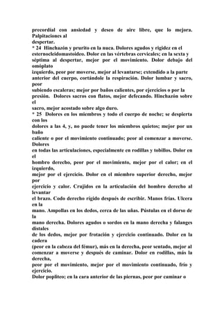 precordíal con ansiedad y deseo de aire libre, que lo mejora.
Palpitaciones al
despertar.
* 24 Hinchazón y prurito en la nuca. Dolores agudos y rigidez en el
esternocleidomastoideo. Dolor en las vértebras cervicales; en la sexta y
séptima al despertar, mejor por el movimiento. Dolor debajo del
omóplato
izquíerdo, peor por moverse, mejor al levantarse; extendido a la parte
anterior del cuerpo, cortándole la respiración. Dolor lumbar y sacro,
peor
subiendo escaleras; mejor por baños calientes, por ejercicios o por la
presión. Dolores sacros con flatos, mejor defecando. Hinchazón sobre
el
sacro, mejor acostado sobre algo duro.
* 25 Dolores en los miembros y todo el cuerpo de noche; se despierta
con los
dolores a las 4, y, no puede tener los miembros quietos; mejor por un
baño
caliente o por el movimiento continuado; peor al comenzar a moverse.
Dolores
en todas las articulaciones, especialmente en rodillas y tobillos. Dolor en
el
hombro derecho, peor por el movimiento, mejor por el calor; en el
izquierdo,
mejor por el ejercicio. Dolor en el miembro superior derecho, mejor
por
ejercicio y calor. Crujidos en la articulación del hombro derecho al
levantar
el brazo. Codo derecho rígido después de escribir. Manos frías. Ulcera
en la
mano. Ampollas en los dedos, cerca de las uñas. Pústulas en el dorso de
la
mano derecha. Dolores agudos o sordos en la mano derecha y falanges
distales
de los dedos, mejor por frotación y ejercicio continuado. Dolor en la
cadera
(peor en la cabeza del fémur), más en la derecha, peor sentado, mejor al
comenzar a moverse y después de caminar. Dolor en rodillas, más la
derecha,
peor por el movimiento, mejor por el movimiento continuado, frío y
ejercicio.
Dolor popliteo; en la cara anterior de las piernas, peor por caminar o
 