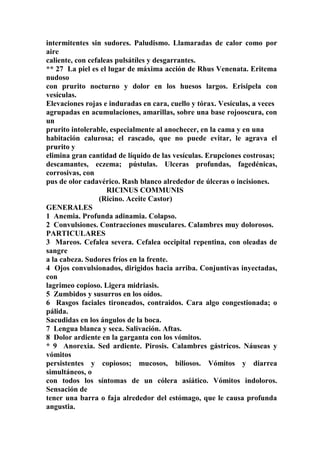 intermitentes sin sudores. Paludismo. Llamaradas de calor como por
aire
caliente, con cefaleas pulsátíles y desgarrantes.
** 27 La piel es el lugar de máxima acción de Rhus Venenata. Eritema
nudoso
con prurito nocturno y dolor en los huesos largos. Erisipela con
vesículas.
Elevaciones rojas e induradas en cara, cuello y tórax. Vesículas, a veces
agrupadas en acumulaciones, amarillas, sobre una base rojooscura, con
un
prurito intolerable, especialmente al anochecer, en la cama y en una
habitación calurosa; el rascado, que no puede evitar, le agrava el
prurito y
elimina gran cantidad de líquido de las vesículas. Erupciones costrosas;
descamantes, eczema; pústulas. Ulceras profundas, fagedénicas,
corrosivas, con
pus de olor cadavérico. Rash blanco alrededor de úlceras o incisiones.
RICINUS COMMUNIS
(Ricino. Aceite Castor)
GENERALES
1 Anemia. Profunda adinamia. Colapso.
2 Convulsiones. Contracciones musculares. Calambres muy dolorosos.
PARTICULARES
3 Mareos. Cefalea severa. Cefalea occipital repentina, con oleadas de
sangre
a la cabeza. Sudores fríos en la frente.
4 Ojos convulsionados, dirigidos hacia arriba. Conjuntivas inyectadas,
con
lagrimeo copioso. Ligera midriasis.
5 Zumbidos y susurros en los oídos.
6 Rasgos faciales tironeados, contraidos. Cara algo congestionada; o
pálida.
Sacudidas en los ángulos de la boca.
7 Lengua blanca y seca. Salivación. Aftas.
8 Dolor ardiente en la garganta con los vómitos.
* 9 Anorexia. Sed ardiente. Pirosis. Calambres gástricos. Náuseas y
vómitos
persistentes y copiosos; mucosos, biliosos. Vómitos y diarrea
simultáneos, o
con todos los síntomas de un cólera asiático. Vómitos indoloros.
Sensación de
tener una barra o faja alrededor del estómago, que le causa profunda
angustia.
 