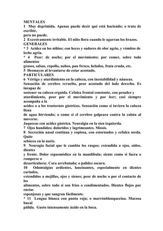MENTALES
1 Muy deprimida. Apenas puede decir qué está haciendo; o trata de
escribir,
pero no puede.
2 Excesivamente irritable. El niño llora cuando le agarran los brazos.
GENERALES
* 3 Acidez en los niñios; con heces y sudores de olor agrio, y vómitos de
leche agria.
* 4 Peor: de noche; por el movimiento; por comer, sobre todo
alimentos
grasos, salsas, repollo, nabos, pan fresco, helados, fruta cruda, etc.
5 Desmayos al levantarse de estar acostado.
PARTICULARES
6 Vértigo y aturdimiento en la cabeza, con inestabilidad y náuseas.
Sensación de cerebro revuelto, peor acostado del lado derecho. Es
incapaz de
sostener su cabeza erguida. Cefalea frontal constante, con pesadez y
aturdimiento, peor por el movimiento y por leer; casi siempre
acompaña a la
acidez o a los trastornos gástricos. Sensación como si tuviera la cabeza
llena
de agua hirviendo; o como si el cerebro golpeara contra la calota al
moverse.
Jaquecas con acídez gástrica. Neuralgia en la sien izquierda.
7 Ojos hundidos; doloridos y lagrimeantes. Miosis.
8 Secreción nasal continua y copiosa, con estornudos y cefalea sorda.
Quite
sebáceo en la nariz.
9 Neuragia facial que le cambia los rasgos; extendida a ojos, oídos,
dientes
y frente. Dolor espasmódico en la mandíbula; siente como si fuera a
romperse o
desarticularse. Cara arrebatada; o palidez oscura.
10 Odontalgías ardientes, lancinantes, especialmente en dientes
cariados,
extendidos a mejillas, ojos y sienes; peor de noche o por el contacto de
los
alimentos, sobre todo si son fríos o condimentados. Dientes flojos por
encías
esponjosas y que sangran fácilmente.
* 11 Lengua blanca con punta roja; o marrónblanquecina. Mucosa
bucal
pálida. Gusto intensamente ácido en la boca.
 