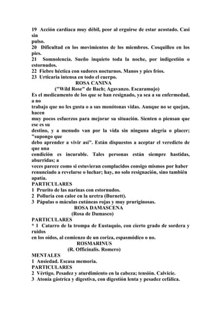 19 Acción cardíaca muy débil, peor al erguirse de estar acostado. Casi
sin
pulso.
20 Dificultad en los movimientos de los miembros. Cosquilleo en los
pies.
21 Somnolencía. Sueño inquieto toda la noche, por indigestión o
estornudos.
22 Fiebre héctica con sudores nocturnos. Manos y pies fríos.
23 Urticaria intensa en todo el cuerpo.
ROSA CANINA
("Wíld Rose" de Bach; Agavanzo. Escaramujo)
Es el medicamento de los que se han resignado, ya sea a su enfermedad,
a no
trabajo que no les gusta o a sus monótonas vidas. Aunque no se quejan,
hacen
muy pocos esfuerzos para mejorar su situación. Sienten o piensan que
ese es su
destino, y a menudo van por la vida sin ninguna alegría o placer;
"supongo que
debo aprender a vivir así". Están dispuestos a aceptar el veredicto de
que una
condición es incurable. Tales personas están siempre hastidas,
aburridas; a
veces parece como si estuvieran complacidos consigo mismos por haber
renunciado a revelarse o luchar; hay, no solo resignación, sino también
apatía.
PARTICULARES
1 Prurito de las narinas con estornudos.
2 Polluria con calor en la uretra (Burnett).
3 Pápulas o máculas cutáneas rojas y muy pruriginosas.
ROSA DAMASCENA
(Rosa de Damasco)
PARTICULARES
* 1 Catarro de la trompa de Eustaquio, con cierto grado de sordera y
ruidos
en los oídos, al comienzo de un coriza, espasmódico o no.
ROSMARINUS
(R. Officinalis. Romero)
MENTALES
1 Ansiedad. Escasa memoria.
PARTICULARES
2 Vértigo. Pesadez y aturdimiento en la cabeza; tensión. Calvicie.
3 Atonía gástríca y digestiva, con digestión lenta y pesadez cefálica.
 