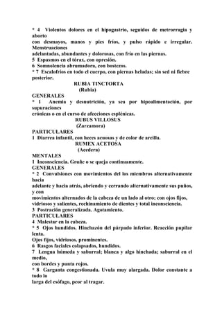 * 4 Violentos dolores en el hipogastrio, seguidos de metrorragia y
aborto
con desmayos, manos y pies fríos, y pulso rápido e irregular.
Menstruaciones
adelantadas, abundantes y dolorosas, con frío en las piernas.
5 Espasmos en el tórax, con opresión.
6 Somnolencia abrumadora, con bostezos.
* 7 Escalofríos en todo el cuerpo, con piernas heladas; sin sed ni fiebre
posterior.
RUBIA TINCTORTA
(Rubia)
GENERALES
* 1 Anemia y desnutrición, ya sea por hipoalimentación, por
supuraciones
crónicas o en el curso de afecciones esplénicas.
RUBUS VILLOSUS
(Zarzamora)
PARTICULARES
1 Diarrea infantil, con heces acuosas y de color de arcilla.
RUMEX ACETOSA
(Acedera)
MENTALES
1 Inconsciencia. Gruñe o se queja continuamente.
GENERALES
* 2 Convulsiones con movimientos del los miembros alternativamente
hacia
adelante y hacia atrás, abriendo y cerrando alternativamente sus puños,
y con
movimientos alternados de la cabeza de un lado al otro; con ojos fijos,
vidriosos y salientes, rechinamiento de dientes y total inconsciencia.
3 Postración generalizada. Agotamiento.
PARTICULARES
4 Malestar en la cabeza.
* 5 Ojos hundidos. Hinchazón del párpado inferior. Reacción pupilar
lenta.
Ojos fijos, vidriosos. prominentes.
6 Rasgos faciales colapsados, hundidos.
7 Lengua húmeda y saburral; blanca y algo hinchada; saburral en el
medio,
con bordes y punta rojos.
* 8 Garganta congestionada. Uvula muy alargada. Dolor constante a
todo lo
larga del esófago, peor al tragar.
 