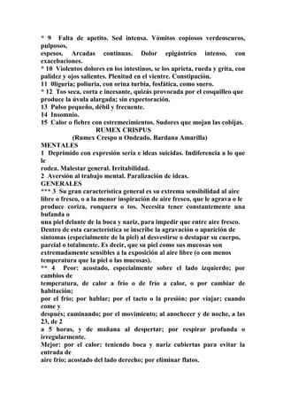* 9 Falta de apetito. Sed intensa. Vómitos copiosos verdeoscuros,
pulposos,
espesos. Arcadas continuas. Dolor epigástrico intenso, con
exacebaciones.
* 10 Violentos dolores en los intestinos, se los aprieta, rueda y grita, con
palidez y ojos salientes. Plenitud en el vientre. Constipación.
11 0liguria; poliuria, con orina turbia, fosfática, como suero.
* 12 Tos seca, corta e incesante, quizás provocada por el cosquilleo que
produce la úvula alargada; sin expectoración.
13 Pulso pequeño, débil y frecuente.
14 Insomnio.
15 Calor o fiebre con estremecimientos. Sudores que mojan las cobijas.
RUMEX CRISPUS
(Rumex Crespo u Ondeado. Bardana Amarilla)
MENTALES
1 Deprimido con expresión seria e ideas suicidas. Indiferencia a lo que
le
rodea. Malestar general. Irritabilidad.
2 Aversión al trabajo mental. Paralización de ideas.
GENERALES
*** 3 Su gran característica general es su extrema sensibilidad al aire
libre o fresco, o a la menor inspiración de aire fresco, que le agrava o le
produce coriza, ronquera o tos. Necesita tener constantemente una
bufanda o
una piel delante de la boca y nariz, para impedir que entre aire fresco.
Dentro de esta característica se inscribe la agravación o aparición de
sintomas (especialmente de la piel) al desvestirse o destapar su cuerpo,
parcial o totalmente. Es decir, que su piel como sus mucosas son
extremadamente sensibles a la exposición al aire libre (o con menos
temperatura que la piel o las mucosas).
** 4 Peor: acostado, especialmente sobre el lado izquierdo; por
cambios de
temperatura, de calor a frío o de frío a calor, o por cambiar de
habitación;
por el frío; por hablar; por el tacto o la presión; por víajar; cuando
come y
después; caminando; por el movimiento; al anochecer y de noche, a las
23, de 2
a 5 horas, y de mañana al despertar; por respirar profunda o
irregularmente.
Mejor: por el calor; teniendo boca y nariz cubiertas para evitar la
entrada de
aire frío; acostado del lado derecho; por eliminar flatos.
 