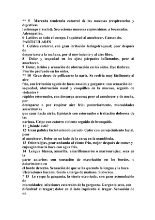 ** 5 Marcada tendencia catarral de las mucosas (respiratorias y
digestivas
[estómago y recto]). Secreciones mucosas copiosísimas, a bocanadas.
Adenopatías.
6 Latidos en todo el cuerpo. Inquietud al anochecer. Cansancio.
PARTICULARES
7 Cefalea catarral, con gran irritación laringotraqueal; peor después
de
despertarse a la mañana, por el movimiento y al aire libre.
8 Dolor y sequedad en los ojos; párpados inflamados, peor al
anochecer.
9 Dolor, latidos y sensación de obstrucción en los oídos. Oye timbres.
Prurito profundo en los oídos.
** 10 Gran deseo de pellizcarse la nariz. Se resfría muy fácilmente al
aire
frío, con irritación aguda de fosas nasales y garganta; con sensación de
sequedad, obstrucción nasal y cosquilleo en la mucosa, seguido de
violentos y
rápidos estornudos, con descarga acuosa; peor al anochecer y de noche,
por
destaparse o por respirar aire frío; posteriormente, mucosidades
amarillentas
que caen hacia atrás. Epístaxis con estornudos e irritación dolorosa de
las
narinas. Gripe con catarro violento seguido de bronquitis.
11 ¿Dónde está?
12 Gran palidez facial estando parado. Calor con enrojecimiento facial,
peor
al anochecer. Dolor en un lado de la cara; en la mandíbula.
13 Odontalgias, peor andando al viento frío, mejor después de comer y
enjuagándose la boca con agua fría.
14 Lengua blanca, amarilla, amarillomarrón o marronrojizo; seca en
la
parte anterior; con sensación de excoriación en los bordes, o
dolorimiento en
el borde derecho. Sensación de que se ha quemdo la lengua y la boca.
Ulceraciones bucales. Gusto amargo de mañana. Sialorrea.
* 15 Le raspa la garganta, la siente excoriada; con gran acumulación
de
mucosidades; afecciones catarrales de la garganta. Garganta seca, con
dificultad al tragar; dolor en el lado izquierdo al tragar. Sensación de
un
 