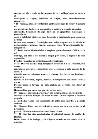 cuerpo extraño o tapón en la garganta (o en el esófago), que no mejora
al
carraspear o tragar; desciende al tragar, pero inmediatamente
reaparece.
* 16 Pesadez, presión y distensión gástrica después de comer. Náuseas:
de
noche antes de la diarrea; con vértigo al vestirse a la mañana; mejor
eructando. Sensación de algo duro en el epigastrio. Gastralgia y
sensación de
vacío o debilidad gástricos, peor hablando o caminando; con sensación
de tener
la ropa muy apretada. Gastralgia constrictiva, angustiante, irradiada al
pecho, mejor eructando. Eructos sin gusto. Hipo. Pirosis. Sensación de
indigestión.
17 Dolor en los hipocondrios al respirar profundamente. Cólico cerca
del
ombligo, por frío o de mañana, mejor por flatos, o seguido de una
deposición.
Pesadez y plenitud en el vientre, con borborigmos.
** 18 Diarrea matinal muy temprano, desde las 5 a las 10 horas, con
deseos
repentinos, urgentes e imperiosos que lo obligan a salir rápido de la
cama; a
menudo con tos mientras mueve el vientre. Las heces son indoloras,
copiosas y
fétidas; o marrones, negras, acuosas. Constipación con heces secas y
duras.
Presión como si tuviera un palo metido en el recto, con dolor al
caminar.
Hemorroides que salen, con prurito y calor anal.
19 Frecuente urgencia para orinar, con la sensación de que no puede
contenerse mucho tiempo. Se orina al toser. Orina copiosa e incolora
después
de mediodía. Orina con sedimento de color rojo ladrillo y película
aceitosa.
20 Fimosis. Dolor, enrojecimiento y sensación de excoriación en el
prepucio;
prurito. Disminución o ausencia del deseo sexual.
*** 21 Son las vias respiratorias el principal campo de acción de
Rumex.
Dolor como si la laringe y la tráquea estuvieran en carne viva, o
dolorido
 