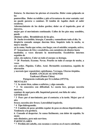 frotarse. Se duermen las piernas al cruzarlas. Dolor como golpeado en
las
pantorrillas. Dolor en tobillos y piés al levantarse de estar sentado; casi
no puede pararse o caminar. El tendón de Aquiles duele al subir
escaleras.
Adormecimiento de los dedos gordos; dolor en el izquierdo, peor al
moverse,
mejor por el movimiento continuado. Callos de los pies muy sensibles,
puede
eliminar callos. Bromhidrosis de los pies.
26 Sueño irresistible; letargia. Cansado y somnoliento todo el día. Se
despierta cansado aunque duerma bien. Inquieto toda la noche, se
mueve mucho
en la cama. Sueña que orina, con fuego; con el suicidio; ocupado, activo.
27 Sensaciones de frío y escalofríos, con castañeteo de dientes hasta
mediodía; a veces durante la menstruación. Escalofríos internos
seguidos de
calor, sin sudores. Calor en todo el cuerpo; se destapa.
** 28 Psoriasis. Eczema. Nevus. Prurito en todo el cuerpo de noche, a
veces
con ardor. Pápulas. Callos. Acné. Dermatitis eczematosa, seguida de
ulceración
y necrosis (por exposición); epíteliomas. Verrugas. Ulceras tórpidas.
RADIX ANGELICAE SINENSIS
TanKouei (Planta China)
Patogenesia realizada por O.A.Julian (197374).
MENTALES
* 1 Se siente bien, calmo o eufórico, y algo cansado.
* 2 Se concentra con dificultad. Le cuesta leer, porque necesita
moverse,
caminar de aquí para allá. Inquietud general, con falta de valor.
GENERALES
* 3 Peor: por el movimiento; por el contacto; a la tarde. Mejor: por el
aire
fresco; necesita aire fresco. Lateralidad izquierda.
* 4 Tipo hidrogenoide.
* 5 Cambios de peso; pérdida regular de peso en obesos hipotiroideos.
Tendencia a la gordura.
6 Cansado al despertar. Se cansa fácilmente, con dolor de espalda. Se
siente
más dinámico, pero más nervioso.
PARTICULARES
* 7 Pérdida del cabello, con escamas o costras en el cuero cabelludo.
 